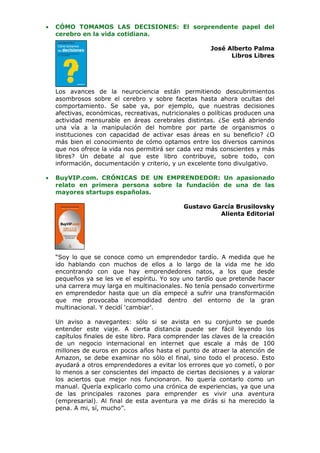 •   CÓMO TOMAMOS LAS DECISIONES: El sorprendente papel del
    cerebro en la vida cotidiana.

                                                        José Alberto Palma
                                                              Libros Libres




    Los avances de la neurociencia están permitiendo descubrimientos
    asombrosos sobre el cerebro y sobre facetas hasta ahora ocultas del
    comportamiento. Se sabe ya, por ejemplo, que nuestras decisiones
    afectivas, económicas, recreativas, nutricionales o políticas producen una
    actividad mensurable en áreas cerebrales distintas. ¿Se está abriendo
    una vía a la manipulación del hombre por parte de organismos o
    instituciones con capacidad de activar esas áreas en su beneficio? ¿O
    más bien el conocimiento de cómo optamos entre los diversos caminos
    que nos ofrece la vida nos permitirá ser cada vez más conscientes y más
    libres? Un debate al que este libro contribuye, sobre todo, con
    información, documentación y criterio, y un excelente tono divulgativo.

•   BuyVIP.com. CRÓNICAS DE UN EMPRENDEDOR: Un apasionado
    relato en primera persona sobre la fundación de una de las
    mayores startups españolas.

                                               Gustavo García Brusilovsky
                                                         Alienta Editorial




    “Soy lo que se conoce como un emprendedor tardío. A medida que he
    ido hablando con muchos de ellos a lo largo de la vida me he ido
    encontrando con que hay emprendedores natos, a los que desde
    pequeños ya se les ve el espíritu. Yo soy uno tardío que pretende hacer
    una carrera muy larga en multinacionales. No tenía pensado convertirme
    en emprendedor hasta que un día empecé a sufrir una transformación
    que me provocaba incomodidad dentro del entorno de la gran
    multinacional. Y decidí ‘cambiar’.

    Un aviso a navegantes: sólo si se avista en su conjunto se puede
    entender este viaje. A cierta distancia puede ser fácil leyendo los
    capítulos finales de este libro. Para comprender las claves de la creación
    de un negocio internacional en internet que escale a más de 100
    millones de euros en pocos años hasta el punto de atraer la atención de
    Amazon, se debe examinar no sólo el final, sino todo el proceso. Esto
    ayudará a otros emprendedores a evitar los errores que yo cometí, o por
    lo menos a ser conscientes del impacto de ciertas decisiones y a valorar
    los aciertos que mejor nos funcionaron. No quería contarlo como un
    manual. Quería explicarlo como una crónica de experiencias, ya que una
    de las principales razones para emprender es vivir una aventura
    (empresarial). Al final de esta aventura ya me dirás si ha merecido la
    pena. A mi, sí, mucho”.
 