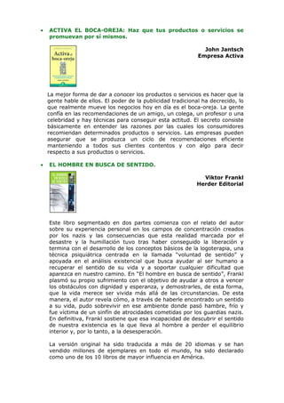 •   ACTIVA EL BOCA-OREJA: Haz que tus productos o servicios se
    promuevan por sí mismos.

                                                                John Jantsch
                                                              Empresa Activa




    La mejor forma de dar a conocer los productos o servicios es hacer que la
    gente hable de ellos. El poder de la publicidad tradicional ha decrecido, lo
    que realmente mueve los negocios hoy en día es el boca-oreja. La gente
    confía en las recomendaciones de un amigo, un colega, un profesor o una
    celebridad y hay técnicas para conseguir esta actitud. El secreto consiste
    básicamente en entender las razones por las cuales los consumidores
    recomiendan determinados productos o servicios. Las empresas pueden
    asegurar que se produzca un ciclo de recomendaciones eficiente
    manteniendo a todos sus clientes contentos y con algo para decir
    respecto a sus productos o servicios.

•   EL HOMBRE EN BUSCA DE SENTIDO.

                                                               Viktor Frankl
                                                             Herder Editorial




    Este libro segmentado en dos partes comienza con el relato del autor
    sobre su experiencia personal en los campos de concentración creados
    por los nazis y las consecuencias que esta realidad marcada por el
    desastre y la humillación tuvo tras haber conseguido la liberación y
    termina con el desarrollo de los conceptos básicos de la logoterapia, una
    técnica psiquiátrica centrada en la llamada “voluntad de sentido” y
    apoyada en el análisis existencial que busca ayudar al ser humano a
    recuperar el sentido de su vida y a soportar cualquier dificultad que
    aparezca en nuestro camino. En “El hombre en busca de sentido”, Frankl
    plasmó su propio sufrimiento con el objetivo de ayudar a otros a vencer
    los obstáculos con dignidad y esperanza, y demostrarles, de esta forma,
    que la vida merece ser vivida más allá de las circunstancias. De esta
    manera, el autor revela cómo, a través de haberle encontrado un sentido
    a su vida, pudo sobrevivir en ese ambiente donde pasó hambre, frío y
    fue víctima de un sinfín de atrocidades cometidas por los guardias nazis.
    En definitiva, Frankl sostiene que esa incapacidad de descubrir el sentido
    de nuestra existencia es la que lleva al hombre a perder el equilibrio
    interior y, por lo tanto, a la desesperación.

    La versión original ha sido traducida a más de 20 idiomas y se han
    vendido millones de ejemplares en todo el mundo, ha sido declarado
    como uno de los 10 libros de mayor influencia en América.
 