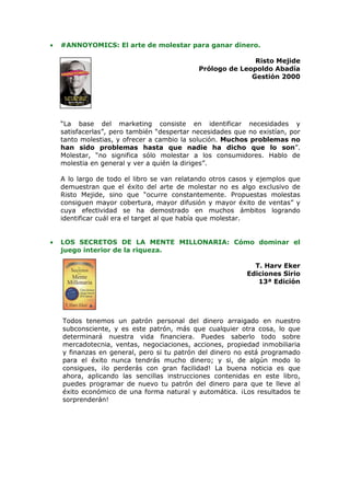•   #ANNOYOMICS: El arte de molestar para ganar dinero.

                                                            Risto Mejide
                                             Prólogo de Leopoldo Abadía
                                                           Gestión 2000




    “La base del marketing consiste en identificar necesidades y
    satisfacerlas”, pero también “despertar necesidades que no existían, por
    tanto molestias, y ofrecer a cambio la solución. Muchos problemas no
    han sido problemas hasta que nadie ha dicho que lo son”.
    Molestar, “no significa sólo molestar a los consumidores. Hablo de
    molestia en general y ver a quién la diriges”.

    A lo largo de todo el libro se van relatando otros casos y ejemplos que
    demuestran que el éxito del arte de molestar no es algo exclusivo de
    Risto Mejide, sino que “ocurre constantemente. Propuestas molestas
    consiguen mayor cobertura, mayor difusión y mayor éxito de ventas” y
    cuya efectividad se ha demostrado en muchos ámbitos logrando
    identificar cuál era el target al que había que molestar.


•   LOS SECRETOS DE LA MENTE MILLONARIA: Cómo dominar el
    juego interior de la riqueza.

                                                             T. Harv Eker
                                                           Ediciones Sirio
                                                              13ª Edición




    Todos tenemos un patrón personal del dinero arraigado en nuestro
    subconsciente, y es este patrón, más que cualquier otra cosa, lo que
    determinará nuestra vida financiera. Puedes saberlo todo sobre
    mercadotecnia, ventas, negociaciones, acciones, propiedad inmobiliaria
    y finanzas en general, pero si tu patrón del dinero no está programado
    para el éxito nunca tendrás mucho dinero; y si, de algún modo lo
    consigues, ¡lo perderás con gran facilidad! La buena noticia es que
    ahora, aplicando las sencillas instrucciones contenidas en este libro,
    puedes programar de nuevo tu patrón del dinero para que te lleve al
    éxito económico de una forma natural y automática. ¡Los resultados te
    sorprenderán!
 