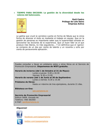 •    TIEMPO PARA DECIDIR: La gestión de la diversidad desde los
     valores del baloncesto.

                                                              Raúl Castro
                                                     Prólogo de Lolo Sainz
                                                           Empresa Activa




     La gallina que cruzó la carretera cuenta en forma de fábula que la única
     forma de alcanzar el éxito es mediante el trabajo en equipo. Que en la
     gestión de personas es importante saber que la superioridad consiste en
     aprovechar las lecciones de la experiencia. Que un buen líder es el que
     produce más líderes, no más seguidores... Y en definitiva que el «genio»
     se compone de un dos por ciento de talento y un noventa y ocho por
     ciento de perseverante aplicación.




    Puedes consultar y llevar en préstamo estos y otros libros en el Servicio de
    Promoción Empresarial. Disponemos de WIFI gratuito.

    Horario de invierno (del 1 de Octubre al 31 de Mayo):
                     Lunes a jueves: 9.00 a 18.30
                     Viernes: 8.30 a 15.00
    Horario de verano (del 1 de Junio al 30 de Septiembre:
                     Lunes a viernes: 8.30 a 15.00
    Préstamo de libros:
                     Hasta un máximo de tres ejemplares, durante 21 días.

    Bibioteca on-line:
                     spe.pamplona.es

    Servicio de Promoción Empresarial
    Edificio IWER. Entrada 4A
    Teléfono: 948-382560
    e-mail: spe@pamplona.es


     ¡Síguenos!



             facebook.com/spepamplona

             twitter.com/spepamplona
 