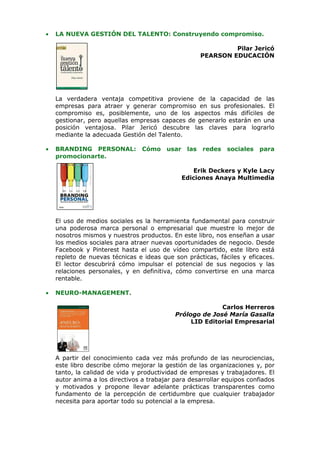 •   LA NUEVA GESTIÓN DEL TALENTO: Construyendo compromiso.

                                                             Pilar Jericó
                                                    PEARSON EDUCACIÓN




    La verdadera ventaja competitiva proviene de la capacidad de las
    empresas para atraer y generar compromiso en sus profesionales. El
    compromiso es, posiblemente, uno de los aspectos más difíciles de
    gestionar, pero aquellas empresas capaces de generarlo estarán en una
    posición ventajosa. Pilar Jericó descubre las claves para lograrlo
    mediante la adecuada Gestión del Talento.

•   BRANDING PERSONAL:           Cómo usar las       redes   sociales   para
    promocionarte.

                                                 Erik Deckers y Kyle Lacy
                                              Ediciones Anaya Multimedia




    El uso de medios sociales es la herramienta fundamental para construir
    una poderosa marca personal o empresarial que muestre lo mejor de
    nosotros mismos y nuestros productos. En este libro, nos enseñan a usar
    los medios sociales para atraer nuevas oportunidades de negocio. Desde
    Facebook y Pinterest hasta el uso de vídeo compartido, este libro está
    repleto de nuevas técnicas e ideas que son prácticas, fáciles y eficaces.
    El lector descubrirá cómo impulsar el potencial de sus negocios y las
    relaciones personales, y en definitiva, cómo convertirse en una marca
    rentable.

•   NEURO-MANAGEMENT.

                                                          Carlos Herreros
                                            Prólogo de José María Gasalla
                                                 LID Editorial Empresarial




    A partir del conocimiento cada vez más profundo de las neurociencias,
    este libro describe cómo mejorar la gestión de las organizaciones y, por
    tanto, la calidad de vida y productividad de empresas y trabajadores. El
    autor anima a los directivos a trabajar para desarrollar equipos confiados
    y motivados y propone llevar adelante prácticas transparentes como
    fundamento de la percepción de certidumbre que cualquier trabajador
    necesita para aportar todo su potencial a la empresa.
 