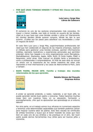 •   POR QUÉ UNAS TIENDAS VENDEN Y OTRAS NO: Claves del éxito
    en Retail.


                                                     Luis Lara y Jorge Mas
                                                       Libros de Cabecera




    El comercio es uno de los sectores empresariales más conocidos. En
    mayor o menor medida, casi todo el mundo es usuario de las tiendas.
    ¿Qué es lo que hace que unas tiendas vendan y otras no? Diariamente
    los clientes deciden dónde quieren comprar, dónde les dan lo que
    quieren. ¿Cuáles son los pasos para satisfacer sus necesidades y crear
    un negocio de éxito?

    En este libro Luis Lara y Jorge Mas, experimentados profesionales del
    retail que han colaborado en algunas de las mejores empresas, explican
    el método para gestionar unas tiendas exitosas, aportan informaciones
    inéditas, ejemplos ilustrativos y experiencias personales que permiten
    entender cómo han llegado a la cima organizaciones como Mercadona,
    Marks&Spencer, Starbucks, Apple, IKEA, ALDI, El Corte Inglés, FNAC o
    Nespresso, entre otras. Este manual va dirigido tanto a propietarios,
    como a profesionales o emprendedores. Al final de esta obra se incluye
    un anexo con la trayectoria de los veinte maestros del retail más
    relevantes a nivel internacional y los casos de Abercrombie & Fitch, Zara
    y Camper.

•   BUEN PADRE, MEJOR JEFE. Familia y trabajo: dos mundos
    relacionados de los que aprender.

                                               Natalia Gómez del Pozuelo
                                                         Empresa Activa




    A andar se aprende andando; a nadar, nadando; a ser buen jefe, se
    puede aprender siendo buen padre y viceversa. Todos hacemos muchas
    cosas bien con nuestros hijos, en su educación, formación y
    acompañamiento. ¿Por qué no aprovechar ese aprendizaje en el entorno
    laboral?

    Por otra parte, en el trabajo somos muy eficaces en numerosos aspectos
    y tenemos unas determinadas capacidades que también podemos utilizar
    para mejorar nuestra labor de padres. Este libro rescata las similitudes
    de ambas funciones y busca que el lector traslade las cosas que hace
    bien en cada uno de sus ámbitos y las practique en el otro. Ser buen
    padre puede darnos herramientas muy útiles para ser buenos jefes y
    viceversa.
 