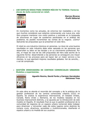 •   100 SIMPLES IDEAS PARA VENDER MÁS EN TU TIENDA: Factores
    claves de éxito comercial en retail.

                                                            Marcos Álvarez
                                                            Profit Editorial




    En momentos como los actuales, de entornos tan inestables y en los
    que muchos consideran que estamos comenzando una nueva era, este
    libro propone mantener una visión positiva y centrada en la búsqueda
    de soluciones en lugar de quedarnos paralizados en el análisis del
    problema. Es posible incrementar las ventas de tu negocio. ¿Cómo?
    Aplicando las propuestas que se presentan en este libro.

    El retail es una industria intensiva en personas. La clave de unos buenos
    resultados en esta industria debe estar apoyada en las personas que
    desarrollan su labor en las tiendas y en su crecimiento profesional. Por
    ello, el mapa de ruta de las 100 propuestas del libro está escrito de la
    siguiente forma: desarrollando a las personas se conseguirá una mayor
    eficiencia en los procesos para así lograr dar un mejor servicio a los
    clientes, lo cual aportará mejores resultados globales. Así de sencillo,…
    o así de complicado.



•   GESTIÓN INNOVADORA DE CENTROS COMERCIALES URBANOS:
    Modelos y experiencias.

                      Agustín Rovira, David Forés y Carmen Hernández
                                                        Ediciones Trea




    En esta obra se aborda el recorrido del concepto y de la práctica de la
    gestión profesional de los centros comerciales urbanos (CCU) en
    España. Se analiza la experiencia internacional, en Estados Unidos,
    Canadá, Reino Unido y Alemania, de los modelos basados en los
    business improvement districts, y se apuesta por la introducción de este
    modelo en España. El resultado final es que la gestión profesional de la
    comunidad de negocios de un espacio urbano comercial debe trabajar
    para dinamizar y reinventar cada día estos lugares como destinos de
    compra vivos, atractivos, accesibles y multifuncionales, diseñando el
    espacio urbano a la medida de sus usuarios.
 