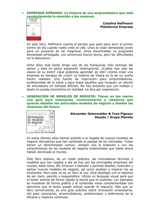 •   EMPRENDE SOÑANDO: La historia de una emprendedora que está
    revolucionando la atención a los mayores.

                                                         Catalina Hoffmann
                                                       Plataforma Empresa




    En este libro, Hoffmann cuenta el periplo que pasó para abrir el primer
    centro de día cuando nadie creía en ella. Unos la veían demasiado joven
    para un proyecto de tal magnitud, otros encontraban su propuesta
    demasiado arriesgada. Los comienzos fueron duros, pero las dificultades
    no la detuvieron.

    Ocho años más tarde dirige una de las franquicias más exitosas del
    sector y está en plena expansión internacional. ¿Cuáles han sido las
    claves de su éxito? ¿Qué podemos aprender de ella? ¿Cómo crear una
    empresa en tiempos de crisis? La historia de Vitalia es la de un sueño
    hecho realidad. Una fuente de inspiración para emprendedores,
    profesionales de la salud y para todos aquéllos que busquen un aliento
    de entusiasmo en tiempos difíciles. No hay proyecto que con trabajo y
    tesón no pueda convertirse en realidad. Lo dice por experiencia.

•   GENERACIÓN DE MODELOS DE NEGOCIO: Tienes en tus manos
    una guía para visionarios, revolucionarios y retadores que
    quieran desafiar los anticuados modelos de negocio y diseñar las
    empresas del futuro.

                                  Alexander Osterwalder & Yves Pigneur
                                                Deusto / Grupo Planeta




    En estos últimos años hemos asistido a la llegada de nuevos modelos de
    negocio disruptivos que han cambiado el paisaje de los mercados. Todos
    tienen un denominador común: rompen con la tradición y con las
    características de los modelos de negocio tradicionales que hasta ahora
    habían dominado el mundo.

    Este libro expone, de un modo práctico, las innovadoras técnicas y
    modelos que son usados a día de hoy por las principales empresas del
    mundo, tales como 3M, Ericsson o Deloitte y permite diseñar, entender y
    aplicar nuevos modelos de negocio, así como analizar y mejorar los ya
    existentes. Pero este no es un libro al uso. Está diseñado con el objetivo
    de ser claro, sencillo y esquemático. Utiliza un lenguaje visual para que
    el lector asimile de forma rápida la teoría que lo sustenta. Los ejemplos
    se muestran de forma gráfica y el contenido viene complementado con
    ejercicios que el lector puede utilizar cuando lo requiera. Más que un
    libro convencional, es una guía práctica sobre innovación empresarial,
    útil para visionarios, emprendedores, profesionales y defensores de la
    eficacia y mejoras continuas.
 