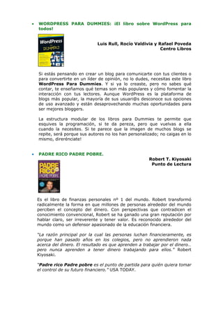 •   WORDPRESS PARA DUMMIES: ¡El libro sobre WordPress para
    todos!


                                Luis Rull, Rocío Valdivia y Rafael Poveda
                                                             Centro Libros




    Si estás pensando en crear un blog para comunicarte con tus clientes o
    para convertirte en un líder de opinión, no lo dudes, necesitas este libro
    WordPress Para Dummies. Y si ya lo creaste, pero no sabes qué
    contar, te enseñamos qué temas son más populares y cómo fomentar la
    interacción con tus lectores. Aunque WordPress es la plataforma de
    blogs más popular, la mayoría de sus usuari@s desconoce sus opciones
    de uso avanzado y están desaprovechando muchas oportunidades para
    ser mejores bloggers.

    La estructura modular de los libros para Dummies te permite que
    esquives la programación, si te da pereza, pero que vuelvas a ella
    cuando la necesites. Si te parece que la imagen de muchos blogs se
    repite, será porque sus autores no los han personalizado; no caigas en lo
    mismo, direrénciate!


•   PADRE RICO PADRE POBRE.
                                                         Robert T. Kiyosaki
                                                          Punto de Lectura




    Es el libro de finanzas personales nº 1 del mundo. Robert transformó
    radicalmente la forma en que millones de personas alrededor del mundo
    perciben el concepto del dinero. Con perspectivas que contradicen el
    conocimiento convencional, Robert se ha ganado una gran reputación por
    hablar claro, ser irreverente y tener valor. Es reconocido alrededor del
    mundo como un defensor apasionado de la educación financiera.

    “La razón principal por la cual las personas luchan financieramente, es
    porque han pasado años en los colegios, pero no aprendieron nada
    acerca del dinero. El resultado es que aprenden a trabajar por el dinero…
    pero nunca aprenden a tener dinero trabajando para ellos.” Robert
    Kiyosaki.

    “Padre rico Padre pobre es el punto de partida para quién quiera tomar
    el control de su futuro financiero.” USA TODAY.
 