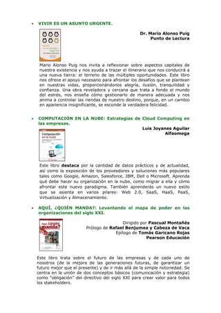 •   VIVIR ES UN ASUNTO URGENTE.

                                                     Dr. Mario Alonso Puig
                                                          Punto de Lectura




     Mario Alonso Puig nos invita a reflexionar sobre aspectos capitales de
     nuestra existencia y nos ayuda a trazar el itinerario que nos conducirá a
     una nueva tierra: el terreno de las múltiples oportunidades. Este libro
     nos ofrece el apoyo necesario para afrontar los desafíos que se plantean
     en nuestras vidas, proporcionándonos alegría, ilusión, tranquilidad y
     confianza. Una obra reveladora y cercana que trata a fondo el mundo
     del estrés, nos enseña cómo gestionarlo de manera adecuada y nos
     anima a controlar las riendas de nuestro destino, porque, en un cambio
     en apariencia insignificante, se esconde la verdadera felicidad.


•   COMPUTACIÓN EN LA NUBE: Estrategias de Cloud Computing en
    las empresas.
                                           Luis Joyanes Aguilar
                                                     Alfaomega




     Este libro destaca por la cantidad de datos prácticos y de actualidad,
     así como la exposición de los proveedores y soluciones más populares
     tales como Google, Amazon, Salesforce, IBM, Dell o Microsoft. Aprenda
     qué debe hacer su organización en la nube, como migrar a ella y cómo
     afrontar este nuevo paradigma. También aprenderás un nuevo estilo
     que se asienta en varios pilares: Web 2.0, SaaS, HaaS, PaaS,
     Virtualización y Almacenamiento.

•   AQUÍ, ¿QUIÉN MANDA?: Levantando el mapa de poder en las
    organizaciones del siglo XXI.

                                            Dirigido por Pascual Montañés
                           Prólogo de Rafael Benjumea y Cabeza de Vaca
                                        Epílogo de Tomás Garicano Rojas
                                                        Pearson Educación



    Este libro trata sobre el futuro de las empresas y de cada uno de
    nosotros (de la mejora de las generaciones futuras, de garantizar un
    futuro mejor que el presente) y de ir más allá de la simple notoriedad. Se
    centra en la unión de dos conceptos básicos (comunicación y estrategia)
    como “obligación” del directivo del siglo XXI para crear valor para todos
    los stakeholders.
 