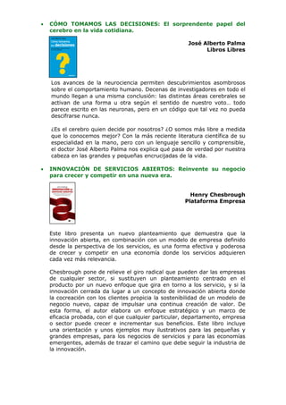 •   CÓMO TOMAMOS LAS DECISIONES: El sorprendente papel del
    cerebro en la vida cotidiana.

                                                       José Alberto Palma
                                                             Libros Libres




    Los avances de la neurociencia permiten descubrimientos asombrosos
    sobre el comportamiento humano. Decenas de investigadores en todo el
    mundo llegan a una misma conclusión: las distintas áreas cerebrales se
    activan de una forma u otra según el sentido de nuestro voto… todo
    parece escrito en las neuronas, pero en un código que tal vez no pueda
    descifrarse nunca.

    ¿Es el cerebro quien decide por nosotros? ¿O somos más libre a medida
    que lo conocemos mejor? Con la más reciente literatura científica de su
    especialidad en la mano, pero con un lenguaje sencillo y comprensible,
    el doctor José Alberto Palma nos explica qué pasa de verdad por nuestra
    cabeza en las grandes y pequeñas encrucijadas de la vida.

•   INNOVACIÓN DE SERVICIOS ABIERTOS: Reinvente su negocio
    para crecer y competir en una nueva era.


                                                        Henry Chesbrough
                                                      Plataforma Empresa




    Este libro presenta un nuevo planteamiento que demuestra que la
    innovación abierta, en combinación con un modelo de empresa definido
    desde la perspectiva de los servicios, es una forma efectiva y poderosa
    de crecer y competir en una economía donde los servicios adquieren
    cada vez más relevancia.

    Chesbrough pone de relieve el giro radical que pueden dar las empresas
    de cualquier sector, si sustituyen un planteamiento centrado en el
    producto por un nuevo enfoque que gira en torno a los servicio, y si la
    innovación cerrada da lugar a un concepto de innovación abierta donde
    la cocreación con los clientes propicia la sostenibilidad de un modelo de
    negocio nuevo, capaz de impulsar una continua creación de valor. De
    esta forma, el autor elabora un enfoque estratégico y un marco de
    eficacia probada, con el que cualquier particular, departamento, empresa
    o sector puede crecer e incrementar sus beneficios. Este libro incluye
    una orientación y unos ejemplos muy ilustrativos para las pequeñas y
    grandes empresas, para los negocios de servicios y para las economías
    emergentes, además de trazar el camino que debe seguir la industria de
    la innovación.
 