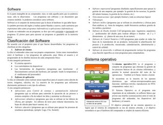 Software                                                                                          Software empresarial (programas diseñados específicamente para apoyar la
                                                                                                   gestión de una empresa, por ejemplo: la gestión de los recursos, la gestión
Es la parte intangible de un computador, ósea, es toda aquella parte que no podemos                del talento humano, la gestión de los clientes, etc.)
tocar, sólo la observamos.      Los programas son software y un documento que                     Telecomunicaciones (por ejemplo Internet y toda su estructura lógica)
creamos también lo podemos considerar como software.                                              Videojuegos
Software es el conjunto de instrucciones que le dicen al hardware lo que debe hacer.              Software médico (programas que se utilizan en consultorios y clínicas para
La palabra proviene del inglés y traduce partes blandas o suaves; suele sustituirse por            fines médicos, ej.: toma de imágenes, medir frecuencia cardiaca, gestión de
expresiones tales como programas (informáticos) o aplicaciones (informáticas)                      los médico, pacientes)
Cuando un ordenador usa un programa, se dice que está corriendo o ejecutando ese                  Software de Diseño Asistido CAD (programas para ingenieros, arquitectos
programa. El primer paso para ejecutar un programa es guardarlo en la memoria                      y profesionales del diseño para realizar dibujos o diseños en 2 y 3
                                                                                                   dimensiones. ej.: planos de una casa, de un motor).
RAM.
                                                                                                  Software de Control Numérico CAM (programas para ayudar en todas las
Clasificación del Software                                                                         fases de la manufactura de un producto, incluyendo la planificación del
De acuerdo con el propósito para el que fueron desarrollados, los programas se                     proceso y la producción, mecanizado, calendarización, administración y
clasifican en dos categorías:                                                                      control de calidad)
     1. Software de sistema                                                                       Software de desarrollo: o software de programación incluye los programas
Le dice al ordenador cómo usar sus propios componentes. Actúa como intermediario                   cuya función específica es crear programas para computadoras.
entre el hardware y los programas de aplicación, pues libera al usuario y al
programador de los detalles técnicos de cada componente físico.
A esta categoría pertenecen:                                                              Sistema operativo
      El sistema operativo                                                                                               Un sistema operativo (SO) es el programa o
      Los controladores de dispositivos                                                                                  conjunto de programas que efectúan la gestión de
      Las herramientas de diagnóstico (programas que monitorean                   el                                     los procesos básicos de un sistema informático, y
          funcionamiento correcto del hardware, por ejemplo: medir la temperatura y                                       permite la normal ejecución del resto de las
          el rendimiento del procesador)                                                                                  operaciones. También se le llama núcleo o kernel.
     2. Software de aplicación
                                                                                                                          Se encuentran en la mayoría de los aparatos
Le dice al ordenador cómo realizar tareas específicas para el usuario como edición de
                                                                                                                          electrónicos     que   utilizan microprocesadores para
textos, imágenes, cálculos, etc. La mayoría de los programas que utilizamos
                                                                                                                          funcionar. (teléfonos móviles, reproductores de DVD,
diariamente pertenecen a este tipo de software.
                                                                                                                          computadoras, radios, etc.)
A esta categoría pertenecen:
      Aplicaciones para Control de sistemas y automatización industrial                                                  El Sistema Operativo es el programa más
          (programas que se utilizan para controlar la ejecución de un proceso o                                          importante de un ordenador, su software básico que
          sistema completo a fin de reducir los falos y aumentar su eficiencia)                                           provee una interfaz (comunicación) entre el resto de
      Aplicaciones ofimáticas (programas que más se utilizan en las labores de                                           programas del ordenador, los dispositivos del
          oficina, por ejemplo: los editores de texto para redactar documentos, las        Interacción entre el SO con    hardware y el usuario.
                                                                                           el resto de las partes.
          hojas de cálculo para hacer cuentas, etc.)                                                                     El objetivo principal de un sistema operativo es
      Software educativo (programas que se utilizan para apoyar los procesos de          lograr que el sistema de computación se use de manera cómoda, y el objetivo
          enseñanza aprendizaje, ejemplo: Logo, Clic, Scratch)                            secundario es que el hardware del computador se emplee de manera eficiente.
 