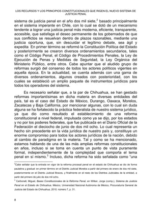LOS RECURSOS Y LOS PRINCIPIOS CONSTITUCIONALES QUE RIGEN EL NUEVO SISTEMA DE
JUSTICIA PENAL
sistema de justicia penal en el año dos mil siete,2
basado principalmente
en el sistema imperante en Chile, con lo cual se dotó de un mecanismo
tendente a lograr una justicia penal más moderna, eficiente, transparente,
accesible, que satisfaga el deseo permanente de los gobernados de que
sus conflictos se resuelvan dentro de plazos razonables, mediante una
justicia oportuna, que, sin descuidar el legítimo debate, sea ágil y
expedita En primer término se reformó la Constitución Política del Estado
y posteriormente se crearon diversos ordenamientos secundarios, tales
como el Código Penal, el Código de Procedimientos Penales, la Ley de
Ejecución de Penas y Medidas de Seguridad, la Ley Orgánica del
Ministerio Público, entre otros. Cabe apuntar que el aludido grupo de
reformas surgió del consenso de todos los actores políticos vigentes en
aquella época. En la actualidad, se cuenta además con una gama de
diversos ordenamientos, algunos creados con posterioridad, con los
cuales se estableció un amplio paquete de instrumentos jurídicos para
todos los operadores del sistema.
Es necesario señalar que, a la par de Chihuahua, se han gestado
reformas importantísimas en dicha materia en diversas entidades del
país, tal es el caso del Estado de México, Durango, Oaxaca, Morelos,
Zacatecas y Baja California, por mencionar algunas, con lo cual sin duda
alguna se ha fortalecido la práctica federalista de nuestro sistema jurídico,
ya que dio como resultado el establecimiento de una reforma
constitucional a nivel federal, impulsada como ya se dijo, por los estados
y no por los poderes federales, que fue publicada en el Diario Oficial de la
Federación el dieciocho de junio de dos mil ocho. Lo cual representa un
hecho sin precedente en la vida jurídica de nuestro país y, constituye un
enorme compromiso para todos los actores jurídicos de la nación, debido
al cambio de paradigma en la materia. Tal y como se ha mencionado,
estamos hablando de una de las más amplias reformas constitucionales
en años, incluso si se toma en cuenta un punto de vista puramente
formal, independientemente de la complejidad que comporta el tema
penal en sí mismo.3
Incluso, dicha reforma ha sido señalada como “una
                                                            
2
Cabe señalar que la entrada en vigor de la reforma procesal penal en el estado de Chihuahua se dio de forma
paulatina y gradual: en primer término en el Distrito Judicial Morelos a partir del primero de enero de dos mil siete,
posteriormente en el Distrito Judicial Bravos, y finalmente en el resto de los Distritos Judiciales de la entidad, a
partir del primero de julio de dos mil ocho.
3
Carbonell, Miguel, Bases Constitucionales de la Reforma Penal, en Witker, Jorge (comp.), Sistema de Justicia
Penal en el Estado de Chihuahua, México, Universidad Nacional Autónoma de México, Procuraduría General de
Justicia del Estado de Chihuahua, 2010, número 7, p. 31.
8 
 