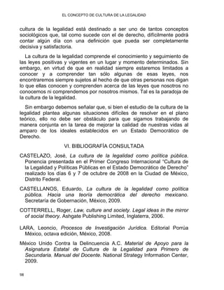 EL CONCEPTO DE CULTURA DE LA LEGALIDAD
cultura de la legalidad está destinado a ser uno de tantos conceptos
sociológicos que, tal como sucede con el de derecho, difícilmente podrá
contar algún día con una definición que pueda ser completamente
decisiva y satisfactoria.
La cultura de la legalidad comprende el conocimiento y seguimiento de
las leyes positivas y vigentes en un lugar y momento determinados. Sin
embargo, en virtud de que en realidad siempre estaremos limitados a
conocer y a comprender tan sólo algunas de esas leyes, nos
encontraremos siempre sujetos al hecho de que otras personas nos digan
lo que ellas conocen y comprenden acerca de las leyes que nosotros no
conocemos ni comprendemos por nosotros mismos. Tal es la paradoja de
la cultura de la legalidad.
Sin embargo debemos señalar que, si bien el estudio de la cultura de la
legalidad plantea algunas situaciones difíciles de resolver en el plano
teórico, ello no debe ser obstáculo para que sigamos trabajando de
manera conjunta en la tarea de mejorar la calidad de nuestras vidas al
amparo de los ideales establecidos en un Estado Democrático de
Derecho.
VI. BIBLIOGRAFÍA CONSULTADA
CASTELAZO, José, La cultura de la legalidad como política pública.
Ponencia presentada en el Primer Congreso Internacional “Cultura de
la Legalidad y Políticas Públicas en el Estado Democrático de Derecho”
realizado los días 6 y 7 de octubre de 2008 en la Ciudad de México,
Distrito Federal.
CASTELLANOS, Eduardo, La cultura de la legalidad como política
pública. Hacia una teoría democrática del derecho mexicano.
Secretaría de Gobernación, México, 2009.
COTTERRELL, Roger, Law, culture and society. Legal ideas in the mirror
of social theory. Ashgate Publishing Limited, Inglaterra, 2006.
LARA, Leoncio, Procesos de Investigación Jurídica. Editorial Porrúa
México, octava edición, México, 2008.
México Unido Contra la Delincuencia A.C. Material de Apoyo para la
Asignatura Estatal de Cultura de la Legalidad para Primero de
Secundaria. Manual del Docente. National Strategy Information Center,
2009.
98 
 