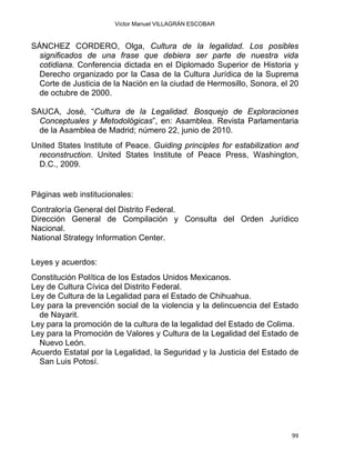 Víctor Manuel VILLAGRÁN ESCOBAR
SÁNCHEZ CORDERO, Olga, Cultura de la legalidad. Los posibles
significados de una frase que debiera ser parte de nuestra vida
cotidiana. Conferencia dictada en el Diplomado Superior de Historia y
Derecho organizado por la Casa de la Cultura Jurídica de la Suprema
Corte de Justicia de la Nación en la ciudad de Hermosillo, Sonora, el 20
de octubre de 2000.
SAUCA, José, “Cultura de la Legalidad. Bosquejo de Exploraciones
Conceptuales y Metodológicas”, en: Asamblea. Revista Parlamentaria
de la Asamblea de Madrid; número 22, junio de 2010.
United States Institute of Peace. Guiding principles for estabilization and
reconstruction. United States Institute of Peace Press, Washington,
D.C., 2009.
Páginas web institucionales:
Contraloría General del Distrito Federal.
Dirección General de Compilación y Consulta del Orden Jurídico
Nacional.
National Strategy Information Center.
Leyes y acuerdos:
Constitución Política de los Estados Unidos Mexicanos.
Ley de Cultura Cívica del Distrito Federal.
Ley de Cultura de la Legalidad para el Estado de Chihuahua.
Ley para la prevención social de la violencia y la delincuencia del Estado
de Nayarit.
Ley para la promoción de la cultura de la legalidad del Estado de Colima.
Ley para la Promoción de Valores y Cultura de la Legalidad del Estado de
Nuevo León.
Acuerdo Estatal por la Legalidad, la Seguridad y la Justicia del Estado de
San Luis Potosí.
99 
 