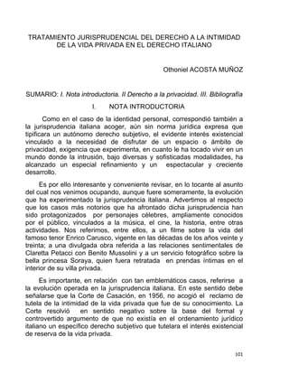 TRATAMIENTO JURISPRUDENCIAL DEL DERECHO A LA INTIMIDAD
DE LA VIDA PRIVADA EN EL DERECHO ITALIANO
Othoniel ACOSTA MUÑOZ
SUMARIO: I. Nota introductoria. II Derecho a la privacidad. III. Bibliografía
I. NOTA INTRODUCTORIA
Como en el caso de la identidad personal, correspondió también a
la jurisprudencia italiana acoger, aún sin norma jurídica expresa que
tipificara un autónomo derecho subjetivo, el evidente interés existencial
vinculado a la necesidad de disfrutar de un espacio o ámbito de
privacidad, exigencia que experimenta, en cuanto le ha tocado vivir en un
mundo donde la intrusión, bajo diversas y sofisticadas modalidades, ha
alcanzado un especial refinamiento y un espectacular y creciente
desarrollo.
Es por ello interesante y conveniente revisar, en lo tocante al asunto
del cual nos venimos ocupando, aunque fuere someramente, la evolución
que ha experimentado la jurisprudencia italiana. Advertimos al respecto
que los casos más notorios que ha afrontado dicha jurisprudencia han
sido protagonizados por personajes célebres, ampliamente conocidos
por el público, vinculados a la música, el cine, la historia, entre otras
actividades. Nos referimos, entre ellos, a un filme sobre la vida del
famoso tenor Enrico Carusco, vigente en las décadas de los años veinte y
treinta; a una divulgada obra referida a las relaciones sentimentales de
Claretta Petacci con Benito Mussolini y a un servicio fotográfico sobre la
bella princesa Soraya, quien fuera retratada en prendas íntimas en el
interior de su villa privada.
Es importante, en relación con tan emblemáticos casos, referirse a
la evolución operada en la jurisprudencia italiana. En este sentido debe
señalarse que la Corte de Casación, en 1956, no acogió el reclamo de
tutela de la intimidad de la vida privada que fue de su conocimiento. La
Corte resolvió en sentido negativo sobre la base del formal y
controvertido argumento de que no existía en el ordenamiento jurídico
italiano un específico derecho subjetivo que tutelara el interés existencial
de reserva de la vida privada.
101 
 