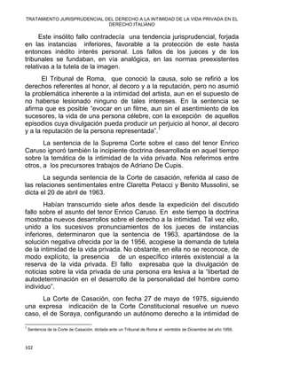 TRATAMIENTO JURISPRUDENCIAL DEL DERECHO A LA INTIMIDAD DE LA VIDA PRIVADA EN EL
DERECHO ITALIANO 
Este insólito fallo contradecía una tendencia jurisprudencial, forjada
en las instancias inferiores, favorable a la protección de este hasta
entonces inédito interés personal. Los fallos de los jueces y de los
tribunales se fundaban, en vía analógica, en las normas preexistentes
relativas a la tutela de la imagen.
El Tribunal de Roma, que conoció la causa, solo se refirió a los
derechos referentes al honor, al decoro y a la reputación, pero no asumió
la problemática inherente a la intimidad del artista, aun en el supuesto de
no haberse lesionado ninguno de tales intereses. En la sentencia se
afirma que es posible “evocar en un filme, aun sin el asentimiento de los
sucesores, la vida de una persona célebre, con la excepción de aquellos
episodios cuya divulgación pueda producir un perjuicio al honor, al decoro
y a la reputación de la persona representada”.1
La sentencia de la Suprema Corte sobre el caso del tenor Enrico
Caruso ignoró también la incipiente doctrina desarrollada en aquel tiempo
sobre la temática de la intimidad de la vida privada. Nos referimos entre
otros, a los precursores trabajos de Adriano De Cupis.
La segunda sentencia de la Corte de casación, referida al caso de
las relaciones sentimentales entre Claretta Petacci y Benito Mussolini, se
dicta el 20 de abril de 1963.
Habían transcurrido siete años desde la expedición del discutido
fallo sobre el asunto del tenor Enrico Caruso. En este tiempo la doctrina
mostraba nuevos desarrollos sobre el derecho a la intimidad. Tal vez ello,
unido a los sucesivos pronunciamientos de los jueces de instancias
inferiores, determinaron que la sentencia de 1963, apartándose de la
solución negativa ofrecida por la de 1956, acogiese la demanda de tutela
de la intimidad de la vida privada. No obstante, en ella no se reconoce, de
modo explícito, la presencia de un específico interés existencial a la
reserva de la vida privada. El fallo expresaba que la divulgación de
noticias sobre la vida privada de una persona era lesiva a la “libertad de
autodeterminación en el desarrollo de la personalidad del hombre como
individuo”.
La Corte de Casación, con fecha 27 de mayo de 1975, siguiendo
una expresa indicación de la Corte Constitucional resuelve un nuevo
caso, el de Soraya, configurando un autónomo derecho a la intimidad de
                                                            
1
Sentencia de la Corte de Casación, dictada ante un Tribunal de Roma el veintidós de Diciembre del año 1956.
102 
 