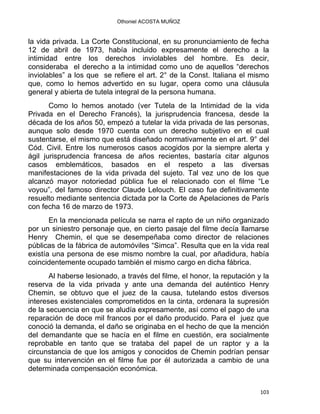 Othoniel ACOSTA MUÑOZ
la vida privada. La Corte Constitucional, en su pronunciamiento de fecha
12 de abril de 1973, había incluido expresamente el derecho a la
intimidad entre los derechos inviolables del hombre. Es decir,
consideraba el derecho a la intimidad como uno de aquellos “derechos
inviolables” a los que se refiere el art. 2° de la Const. Italiana el mismo
que, como lo hemos advertido en su lugar, opera como una cláusula
general y abierta de tutela integral de la persona humana.
Como lo hemos anotado (ver Tutela de la Intimidad de la vida
Privada en el Derecho Francés), la jurisprudencia francesa, desde la
década de los años 50, empezó a tutelar la vida privada de las personas,
aunque solo desde 1970 cuenta con un derecho subjetivo en el cual
sustentarse, el mismo que está diseñado normativamente en el art. 9° del
Cód. Civil. Entre los numerosos casos acogidos por la siempre alerta y
ágil jurisprudencia francesa de años recientes, bastaría citar algunos
casos emblemáticos, basados en el respeto a las diversas
manifestaciones de la vida privada del sujeto. Tal vez uno de los que
alcanzó mayor notoriedad pública fue el relacionado con el filme “Le
voyou”, del famoso director Claude Lelouch. El caso fue definitivamente
resuelto mediante sentencia dictada por la Corte de Apelaciones de París
con fecha 16 de marzo de 1973.
En la mencionada película se narra el rapto de un niño organizado
por un siniestro personaje que, en cierto pasaje del filme decía llamarse
Henry Chemin, el que se desempeñaba como director de relaciones
públicas de la fábrica de automóviles “Simca”. Resulta que en la vida real
existía una persona de ese mismo nombre la cual, por añadidura, había
coincidentemente ocupado también el mismo cargo en dicha fábrica.
Al haberse lesionado, a través del filme, el honor, la reputación y la
reserva de la vida privada y ante una demanda del auténtico Henry
Chemin, se obtuvo que el juez de la causa, tutelando estos diversos
intereses existenciales comprometidos en la cinta, ordenara la supresión
de la secuencia en que se aludía expresamente, así como el pago de una
reparación de doce mil francos por el daño producido. Para el juez que
conoció la demanda, el daño se originaba en el hecho de que la mención
del demandante que se hacía en el filme en cuestión, era socialmente
reprobable en tanto que se trataba del papel de un raptor y a la
circunstancia de que los amigos y conocidos de Chemin podrían pensar
que su intervención en el filme fue por él autorizada a cambio de una
determinada compensación económica.
103 
 