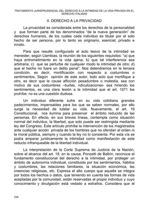 TRATAMIENTO JURISPRUDENCIAL DEL DERECHO A LA INTIMIDAD DE LA VIDA PRIVADA EN EL
DERECHO ITALIANO 
II. DERECHO A LA PRIVACIDAD
La privacidad es considerada entre los derechos de la personalidad
y que forman parte de los denominados “de la nueva generación” de
derechos humanos, de los cuales cada individuo es titular por el solo
hecho de ser persona, por lo tanto es originario, esencial, privado e
innato.
Para que resulte configurado el acto lesivo de la intimidad es
menester, según Llambias, la reunión de los siguientes requisitos: “a) que
haya entrometimiento en la vida ajena; b) que tal interferencia sea
arbitraria; c) que se perturbe de cualquier modo la intimidad de otro; d)
que el hecho no fuere un delito penal”. Nos detendremos en la tercera
condición, es decir, mortificación con respecto a costumbres o
sentimientos. Según opinión de este autor, todo acto que mortifique a
otro, es decir que le cause aflicción pesadumbre o molestia, sea con
motivo de sus costumbres –burlas, ridiculizaciones- sea hiriendo los
sentimientos, es una clara lesión a la intimidad que el art. 1071 bis
prohíbe: no es una cuestión dudosa.
Un individuo diferente sufre en su vida cotidiana grandes
padecimientos, impensables para los que se saben normales, por ello
surge la necesidad de tutelar su vida. Nuevamente, el art. 19
Constitucional, nos ilumina para preservar el ámbito reducido de las
personas. En efecto, en sus breves líneas, contempla como situación
normal del individuo, la libertad, que solo puede ser restringida mediante
ley del Congreso. Este artículo prohíbe la intervención de los magistrados
ante cualquier acción privada de los hombres que no ofendan al orden ni
la moral pública, siempre y cuando la ley no lo consienta. Por esta vía se
podía amparar jurídicamente la intimidad como manifestación de este
reducto infranqueable de la libertad individual.
La interpretación de la Corte Suprema de Justicia de la Nación,
sobre el alcance del art. 19, en la causa, Ponzetti de Balbín, reconoce el
fundamento constitucional del derecho a la intimidad, por proteger un
ámbito de autonomía individual, constituida por los sentimientos, hábitos
y costumbres, las relaciones familiares, la situación económica, las
creencias religiosas, etc. Expresa el alto cuerpo que aquella se integra
por todos los hechos o datos, que teniendo en cuenta las formas de vida
aceptadas por la comunidad, están reservadas al propio individuo y cuyo
conocimiento y divulgación está vedado a extraños. Considera que el
104 
 