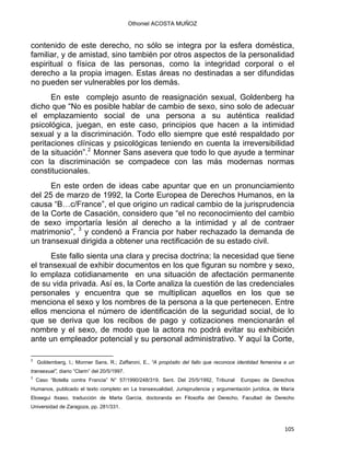 Othoniel ACOSTA MUÑOZ
contenido de este derecho, no sólo se integra por la esfera doméstica,
familiar, y de amistad, sino también por otros aspectos de la personalidad
espiritual o física de las personas, como la integridad corporal o el
derecho a la propia imagen. Estas áreas no destinadas a ser difundidas
no pueden ser vulnerables por los demás.
En este complejo asunto de reasignación sexual, Goldenberg ha
dicho que “No es posible hablar de cambio de sexo, sino solo de adecuar
el emplazamiento social de una persona a su auténtica realidad
psicológica, juegan, en este caso, principios que hacen a la intimidad
sexual y a la discriminación. Todo ello siempre que esté respaldado por
peritaciones clínicas y psicológicas teniendo en cuenta la irreversibilidad
de la situación”.2
Monner Sans asevera que todo lo que ayude a terminar
con la discriminación se compadece con las más modernas normas
constitucionales.
En este orden de ideas cabe apuntar que en un pronunciamiento
del 25 de marzo de 1992, la Corte Europea de Derechos Humanos, en la
causa “B…c/France”, el que origino un radical cambio de la jurisprudencia
de la Corte de Casación, considero que “el no reconocimiento del cambio
de sexo importaría lesión al derecho a la intimidad y al de contraer
matrimonio”, 3
y condenó a Francia por haber rechazado la demanda de
un transexual dirigida a obtener una rectificación de su estado civil.
Este fallo sienta una clara y precisa doctrina; la necesidad que tiene
el transexual de exhibir documentos en los que figuran su nombre y sexo,
lo emplaza cotidianamente en una situación de afectación permanente
de su vida privada. Así es, la Corte analiza la cuestión de las credenciales
personales y encuentra que se multiplican aquellos en los que se
menciona el sexo y los nombres de la persona a la que pertenecen. Entre
ellos menciona el número de identificación de la seguridad social, de lo
que se deriva que los recibos de pago y cotizaciones mencionarán el
nombre y el sexo, de modo que la actora no podrá evitar su exhibición
ante un empleador potencial y su personal administrativo. Y aquí la Corte,
                                                            
2
Goldemberg, I.; Monner Sans, R.; Zaffaroni, E., “A propósito del fallo que reconoce identidad femenina a un
transexual”, diario “Clarin” del 20/5/1997.
3
Caso “Botella contra Francia” N° 57/1990/248/319, Sent. Del 25/5/1992, Tribunal Europeo de Derechos
Humanos, publicado el texto completo en La transexualidad, Jurisprudencia y argumentación jurídica, de María
Elosegui Itxaso, traducción de Marta García, doctoranda en Filosofía del Derecho, Facultad de Derecho
Universidad de Zaragoza, pp. 281/331.
105 
 
