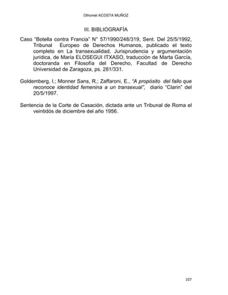 Othoniel ACOSTA MUÑOZ
III. BIBLIOGRAFÍA
Caso “Botella contra Francia” N° 57/1990/248/319, Sent. Del 25/5/1992,
Tribunal Europeo de Derechos Humanos, publicado el texto
completo en La transexualidad, Jurisprudencia y argumentación
jurídica, de María ELOSEGUI ITXASO, traducción de Marta García,
doctoranda en Filosofía del Derecho, Facultad de Derecho
Universidad de Zaragoza, ps. 281/331.
Goldemberg, I.; Monner Sans, R.; Zaffaroni, E., “A propósito del fallo que
reconoce identidad femenina a un transexual”, diario “Clarin” del
20/5/1997.
Sentencia de la Corte de Casación, dictada ante un Tribunal de Roma el
veintidós de diciembre del año 1956.
107 
 