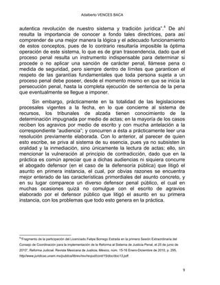 Adalberto VENCES BACA
autentica revolución de nuestro sistema y tradición jurídica”.4
De ahí
resulta la importancia de conocer a fondo tales directrices, para así
comprender de una mejor manera la lógica y el adecuado funcionamiento
de estos conceptos, pues de lo contrario resultaría imposible la óptima
operación de este sistema, lo que es de gran trascendencia, dado que el
proceso penal resulta un instrumento indispensable para determinar si
procede o no aplicar una sanción de carácter penal, llámese pena o
medida de seguridad, pero siempre dentro de límites que garanticen el
respeto de las garantías fundamentales que toda persona sujeta a un
proceso penal debe poseer, desde el momento mismo en que se inicia la
persecución penal, hasta la completa ejecución de sentencia de la pena
que eventualmente se llegue a imponer.
Sin embargo, prácticamente en la totalidad de las legislaciones
procesales vigentes a la fecha, en lo que concierne al sistema de
recursos, los tribunales de alzada tienen conocimiento de la
determinación impugnada por medio de actas; en la mayoría de los casos
reciben los agravios por medio de escrito y con mucha antelación a la
correspondiente “audiencia”; y concurren a ésta a prácticamente leer una
resolución previamente elaborada. Con lo anterior, al parecer de quien
esto escribe, se priva al sistema de su esencia, pues ya no subsisten la
oralidad y la inmediación, sino únicamente la lectura de actas; ello, sin
mencionar la vulneración al principio de contradicción, dado que en la
práctica es común apreciar que a dichas audiencias ni siquiera concurre
el abogado defensor (en el caso de la defensoría pública) que litigó el
asunto en primera instancia, el cual, por obvias razones se encuentra
mejor enterado de las características primordiales del asunto concreto, y
en su lugar comparece un diverso defensor penal público, el cual en
muchas ocasiones quizá no comulgue con el escrito de agravios
elaborado por el defensor público que litigó el asunto en su primera
instancia, con los problemas que todo esto genera en la práctica.
                                                            
4
“Fragmento de la participación del Licenciado Felipe Borrego Estrada en la primera Sesión Extraordinaria del
Consejo de Coordinación para la implementación de la Reforma al Sistema de Justicia Penal, el 25 de junio de
2010”, Reforma Judicial. Revista Mexicana de Justicia, México, núm. 15-16 Enero-Diciembre de 2010, p. 295,
http//www.juridicas.unam.mx/publica/librev/rev/revjud/cont/15/doc/doc13.pdf.
9 
 