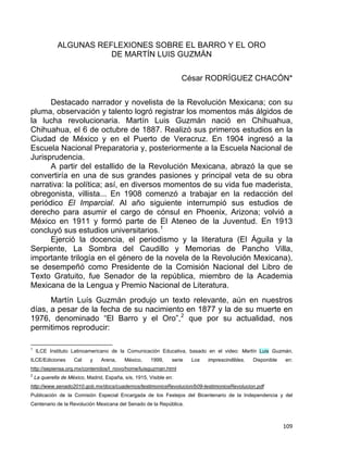 ALGUNAS REFLEXIONES SOBRE EL BARRO Y EL ORO
DE MARTÍN LUIS GUZMÁN
César RODRÍGUEZ CHACÓN*
Destacado narrador y novelista de la Revolución Mexicana; con su
pluma, observación y talento logró registrar los momentos más álgidos de
la lucha revolucionaria. Martín Luis Guzmán nació en Chihuahua,
Chihuahua, el 6 de octubre de 1887. Realizó sus primeros estudios en la
Ciudad de México y en el Puerto de Veracruz. En 1904 ingresó a la
Escuela Nacional Preparatoria y, posteriormente a la Escuela Nacional de
Jurisprudencia.
A partir del estallido de la Revolución Mexicana, abrazó la que se
convertiría en una de sus grandes pasiones y principal veta de su obra
narrativa: la política; así, en diversos momentos de su vida fue maderista,
obregonista, villista... En 1908 comenzó a trabajar en la redacción del
periódico El Imparcial. Al año siguiente interrumpió sus estudios de
derecho para asumir el cargo de cónsul en Phoenix, Arizona; volvió a
México en 1911 y formó parte de El Ateneo de la Juventud. En 1913
concluyó sus estudios universitarios.1
Ejerció la docencia, el periodismo y la literatura (El Águila y la
Serpiente, La Sombra del Caudillo y Memorias de Pancho Villa,
importante trilogía en el género de la novela de la Revolución Mexicana),
se desempeñó como Presidente de la Comisión Nacional del Libro de
Texto Gratuito, fue Senador de la república, miembro de la Academia
Mexicana de la Lengua y Premio Nacional de Literatura.
Martín Luís Guzmán produjo un texto relevante, aún en nuestros
días, a pesar de la fecha de su nacimiento en 1877 y la de su muerte en
1976, denominado “El Barro y el Oro”,2
que por su actualidad, nos
permitimos reproducir:
                                                            
1
ILCE Instituto Latinoamericano de la Comunicación Educativa, basado en el video: Martín Luis Guzmán,
ILCE/Ediciones Cal y Arena, México, 1999, serie Los imprescindibles. Disponible en:
http://sepiensa.org.mx/contenidos/l_novo/home/luisguzman.html
2
La querella de México, Madrid, España, s/e, 1915, Visible en:
http://www.senado2010.gob.mx/docs/cuadernos/testimoniosRevolucion/b09-testimoniosRevolucion.pdf
Publicación de la Comisión Especial Encargada de los Festejos del Bicentenario de la Independencia y del
Centenario de la Revolución Mexicana del Senado de la República.
109 
 