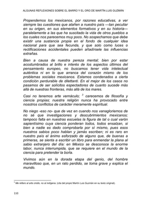 ALGUNAS REFLEXIONES SOBRE EL BARRO Y EL ORO DE MARTÍN LUIS GUZMÁN
Propendemos los mexicanos, por razones educativas, a ver
siempre las cuestiones que atañen a nuestro país —tan peculiar
en su origen, en sus elementos formativos y en su historia—
paralelamente a las que ha suscitado la vida de otros pueblos a
los cuales nos parecemos muy poco. No sospechamos que debe
existir una sustancia propia en el fondo de cualquier idea
nacional para que sea fecunda, y que solo como luces o
rectificaciones accidentales pueden añadírsele las influencias
extrañas.
Bien a causa de nuestra pereza mental; bien por estar
acostumbrados al brillo e interés de los aspectos últimos del
pensamiento europeo, no buscamos tener vida intelectual
auténtica ni en lo que arranca del corazón mismo de los
problemas sociales mexicanos. Estamos condenados a cierta
condición perdurable de dilettanti. En el mejor de los casos no
pasamos de ser solícitos espectadores de cuanto sucede más
allá de nuestras fronteras, más allá de los mares.
Casi no tenemos arte vernáculo; 3
carecemos de filosofía y
ciencia propias; nuestra religión nunca ha provocado entre
nosotros conflictos de carácter meramente espiritual.
No niego -eso no- que de vez en cuando nos vanagloriemos de
no sé que investigaciones y descubrimientos mexicanos;
tampoco falta en nuestras escuelas la figura de tal o cual varón
sapientísimo cuya ciencia ponderan todos, todos ensalzan, si
bien a nadie es dado comprobarla por sí mismo, pues esos
nuestros sabios poco hablan y jamás escriben; ni es raro en
nuestro país el ánimo esforzado de alguno que, de buenas a
primeras, se sienta a escribir un libro para enmendar la plana al
sabio extranjero del día: en México se desconoce la enorme
labor, nunca interrumpida, que se requiere en el mundo de la
ciencia para pretender la borla.
Vivimos aún en la dorada etapa del genio, del hombre
maravilloso que, en un rato perdido, se toma grave y explica el
mundo.
                                                            
3
Me refiero al arte criollo, no al indígena. (cita del propio Martín Luis Guzmán en su texto original).
110 
 