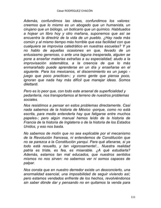 César RODRÍGUEZ CHACÓN
Además, confundimos las ideas, confundimos los valores:
creemos que lo mismo es un abogado que un humanista, un
cirujano que un biólogo, un boticario que un químico. Habituados
a hojear un libro hoy y otro mañana, suponemos que así se
encuentra la directriz de la vida de un pueblo. ¿Hay nada más
común y al mismo tiempo más horrible que esa facilidad con que
cualquiera se improvisa catedrático en nuestras escuelas? Y ya
no hablo de aquellas ocasiones en que, llevado de un
entusiasmo generoso, o ante una laguna inesperada, alguien se
pone a enseñar materias extrañas a su especialidad; aludo a la
improvisación sistemática, a la creencia de que lo más
enmarañado puede aprenderse en un día y enseñarse en el
siguiente. Para los mexicanos, el discernimiento es un juego -
juego que poco practican-; y como gente que piensa poco,
ignoran que nada hay más difícil que manejar ideas. Somos
dilettanti.
Pero es lo peor que, con todo este arsenal de superficialidad y
pedantería, nos transportamos al terreno de nuestros problemas
sociales.
Nos resistimos a pensar en estos problemas directamente. Casi
nada sabemos de la historia de México -porque, como no está
escrita, para medio entenderla hay que fatigarse entre muchos
papeles-; pero algún manual hemos leído de la historia de
Francia de la historia de Inglaterra o de la historia de los Estados
Unidos, y eso nos basta.
No sabemos de motín que no sea explicable por el mecanismo
de la Revolución francesa, ni entendemos de Constitución que
no se parezca a la Constitución yanqui. Para qué afanarse, si ya
todo está resuelto, y tan vigorosamente!... Nuestra realidad
patria es triste, es fea, es miserable. ¿A qué estudiarla?
Además, estamos tan mal educados, que nuestros sentidos
mismos no nos sirven: no sabemos ver ni somos capaces de
palpar.
Nos consta que en nuestro derredor existe un desconcierto, una
anormalidad esencial, una imposibilidad de seguir viviendo así;
pero estamos vendados enfrente de los hechos, revolviéndonos
sin saber dónde dar y pensando no en quitamos la venda para
111 
 