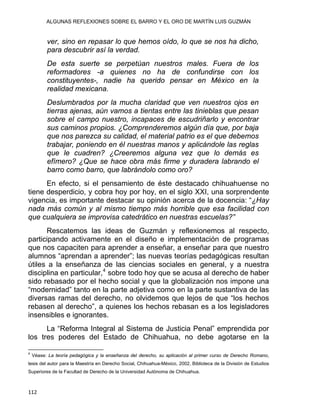 ALGUNAS REFLEXIONES SOBRE EL BARRO Y EL ORO DE MARTÍN LUIS GUZMÁN
ver, sino en repasar lo que hemos oído, lo que se nos ha dicho,
para descubrir así la verdad.
De esta suerte se perpetúan nuestros males. Fuera de los
reformadores -a quienes no ha de confundirse con los
constituyentes-, nadie ha querido pensar en México en la
realidad mexicana.
Deslumbrados por la mucha claridad que ven nuestros ojos en
tierras ajenas, aún vamos a tientas entre las tinieblas que pesan
sobre el campo nuestro, incapaces de escudriñarlo y encontrar
sus caminos propios. ¿Comprenderemos algún día que, por baja
que nos parezca su calidad, el material patrio es el que debemos
trabajar, poniendo en él nuestras manos y aplicándole las reglas
que le cuadren? ¿Creeremos alguna vez que lo demás es
efímero? ¿Que se hace obra más firme y duradera labrando el
barro como barro, que labrándolo como oro?
En efecto, si el pensamiento de éste destacado chihuahuense no
tiene desperdicio, y cobra hoy por hoy, en el siglo XXI, una sorprendente
vigencia, es importante destacar su opinión acerca de la docencia: “¿Hay
nada más común y al mismo tiempo más horrible que esa facilidad con
que cualquiera se improvisa catedrático en nuestras escuelas?”
Rescatemos las ideas de Guzmán y reflexionemos al respecto,
participando activamente en el diseño e implementación de programas
que nos capaciten para aprender a enseñar, a enseñar para que nuestro
alumnos “aprendan a aprender”; las nuevas teorías pedagógicas resultan
útiles a la enseñanza de las ciencias sociales en general, y a nuestra
disciplina en particular,4
sobre todo hoy que se acusa al derecho de haber
sido rebasado por el hecho social y que la globalización nos impone una
“modernidad” tanto en la parte adjetiva como en la parte sustantiva de las
diversas ramas del derecho, no olvidemos que lejos de que “los hechos
rebasen al derecho”, a quienes los hechos rebasan es a los legisladores
insensibles e ignorantes.
La “Reforma Integral al Sistema de Justicia Penal” emprendida por
los tres poderes del Estado de Chihuahua, no debe agotarse en la
                                                            
4
Véase: La teoría pedagógica y la enseñanza del derecho, su aplicación al primer curso de Derecho Romano,
tesis del autor para la Maestría en Derecho Social, Chihuahua-México, 2002, Biblioteca de la División de Estudios
Superiores de la Facultad de Derecho de la Universidad Autónoma de Chihuahua.
112 
 