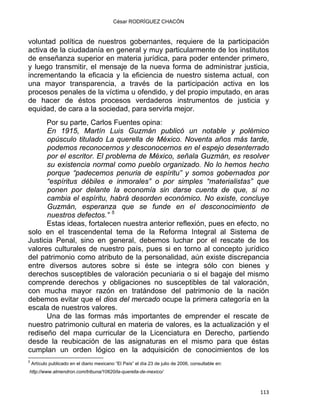 César RODRÍGUEZ CHACÓN
voluntad política de nuestros gobernantes, requiere de la participación
activa de la ciudadanía en general y muy particularmente de los institutos
de enseñanza superior en materia jurídica, para poder entender primero,
y luego transmitir, el mensaje de la nueva forma de administrar justicia,
incrementando la eficacia y la eficiencia de nuestro sistema actual, con
una mayor transparencia, a través de la participación activa en los
procesos penales de la víctima u ofendido, y del propio imputado, en aras
de hacer de éstos procesos verdaderos instrumentos de justicia y
equidad, de cara a la sociedad, para servirla mejor.
Por su parte, Carlos Fuentes opina:
En 1915, Martín Luis Guzmán publicó un notable y polémico
opúsculo titulado La querella de México. Noventa años más tarde,
podemos reconocernos y desconocernos en el espejo desenterrado
por el escritor. El problema de México, señala Guzmán, es resolver
su existencia normal como pueblo organizado. No lo hemos hecho
porque “padecemos penuria de espíritu” y somos gobernados por
“espíritus débiles e inmorales” o por simples “materialistas” que
ponen por delante la economía sin darse cuenta de que, si no
cambia el espíritu, habrá desorden económico. No existe, concluye
Guzmán, esperanza que se funde en el desconocimiento de
nuestros defectos.” 5
Estas ideas, fortalecen nuestra anterior reflexión, pues en efecto, no
solo en el trascendental tema de la Reforma Integral al Sistema de
Justicia Penal, sino en general, debemos luchar por el rescate de los
valores culturales de nuestro país, pues si en torno al concepto jurídico
del patrimonio como atributo de la personalidad, aún existe discrepancia
entre diversos autores sobre si éste se integra sólo con bienes y
derechos susceptibles de valoración pecuniaria o si el bagaje del mismo
comprende derechos y obligaciones no susceptibles de tal valoración,
con mucha mayor razón en tratándose del patrimonio de la nación
debemos evitar que el dios del mercado ocupe la primera categoría en la
escala de nuestros valores.
Una de las formas más importantes de emprender el rescate de
nuestro patrimonio cultural en materia de valores, es la actualización y el
rediseño del mapa curricular de la Licenciatura en Derecho, partiendo
desde la reubicación de las asignaturas en el mismo para que éstas
cumplan un orden lógico en la adquisición de conocimientos de los
                                                            
5
Artículo publicado en el diario mexicano “El País” el día 23 de julio de 2006, consultable en:
http://www.almendron.com/tribuna/10620/la-querella-de-mexico/
113 
 