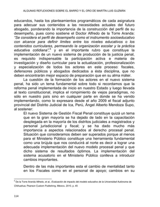 ALGUNAS REFLEXIONES SOBRE EL BARRO Y EL ORO DE MARTÍN LUIS GUZMÁN
educandos, hasta los planteamientos programáticos de cada asignatura
para adecuar sus contenidos a las necesidades actuales del futuro
abogado, ponderando la importancia de la construcción del perfil de su
desempeño, pues como sostiene el Doctor Alfredo de la Torre Aranda:
“Se considera el perfil de desempeño como el instrumento socioeducativo
con alcance para definir limites entre los niveles educativos o los
contenidos curriculares, permeando la organización escolar y la práctica
educativa cotidiana”,6
y en el importante rubro que constituye la
implementación de un nuevo sistema de producción de la justicia penal,
es requisito indispensable la participación activa e materia de
investigación y diseño curricular para la actualización, profesionalización
y especialización de todos los actores en este proceso: fiscales,
defensores públicos y abogados dedicados a ésta disciplina, que no
deben encontrarán mejor espacio de preparación que en su alma máter.
La cuestión de la formación de los actores en el nuevo sistema
penal, ha sido un tema fundamental sobre todo si recordamos que la
reforma penal implementada de inicio en nuestro Estado y luego llevada
al texto constitucional, implica el rompimiento de viejos paradigmas, no
sólo en nuestro país sino en cualquier parte en donde se ha venido
implementando, como lo expresara desde el año 2009 el fiscal adjunto
provincial del Distrito Judicial de Ica, Perú, Ángel Alberto Mendoza Supo,
al sostener:
El nuevo Sistema de Gestión Fiscal Penal constituye quizá un tema
que en la gran mayoría se ha dejado de lado en la capacitación
desplegada en la mayoría de los distritos judiciales a magistrados y
personal jurisdiccional y fiscal; y se ha dado mucho más
importancia a aspectos relacionados al derecho procesal penal.
Situación que consideramos deben ser superados porque al menos
para el Ministerio Público constituye una herramienta fundamental
como una brújula que nos conducirá al norte es decir a lograr una
adecuada implementación del nuevo modelo procesal penal y que
dicho sistema de resultados óptimos. La implementación del
sistema acusatorio en el Ministerio Público conlleva a introducir
cambios importantes.
Dentro de las más importantes esta el cambio de mentalidad tanto
en los Fiscales como en el personal de apoyo; cambios en su
                                                            
6
De la Torre Aranda Alfredo, et al., Evaluación de impacto del modelo educativo de la Universidad Autónoma de
Chihuahua, Pearson Custom Publishing, México, 2010, p. 45
114 
 