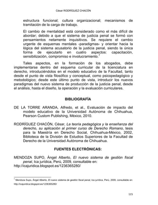César RODRÍGUEZ CHACÓN
estructura funcional; cultura organizacional; mecanismos de
tramitación de la carga de trabajo.
El cambio de mentalidad está considerado como el más difícil de
abordar; debido a que el sistema de justicia penal se formó con
pensamientos netamente inquisitivos. Se requiere el cambio
urgente de esquemas mentales -paradigmas- y orientar hacia la
lógica del sistema acusatorio de la justicia penal, siendo la única
forma de ejecutarlo en cuatro aspectos: capacitación,
sensibilización, compromiso e involucramiento.7
Tales aspectos, en la formación de los abogados, debe
implementarse dentro del esquema curricular de la licenciatura en
derecho, introduciéndolos en el modelo educativo de la Facultad, tanto
desde el punto de vista filosófico y conceptual, como psicopedagógico y
metodológico; desde este último punto de vista, introducir los nuevos
paradigmas del nuevo sistema de producción de la justicia penal, desde
el análisis, hasta el diseño, la operación y la evaluación curriculares.
BIBLIOGRAFÍA
DE LA TORRE ARANDA, Alfredo, et al., Evaluación de impacto del
modelo educativo de la Universidad Autónoma de Chihuahua,
Pearson Custom Publishing, México, 2010.
RODRÍGUEZ CHACÓN, César, La teoría pedagógica y la enseñanza del
derecho, su aplicación al primer curso de Derecho Romano, tesis
para la Maestría en Derecho Social, Chihuahua-México, 2002,
Biblioteca de la División de Estudios Superiores de la Facultad de
Derecho de la Universidad Autónoma de Chihuahua.
FUENTES ELECTRÓNICAS:
MENDOZA SUPO, Ángel Alberto, El nuevo sistema de gestión fiscal
penal, Ica jurídica, Perú, 2009, consultable en:
http://icajuridica.blogspot.es/1236365280/
                                                            
7
Mendoza Supo, Ángel Alberto, El nuevo sistema de gestión fiscal penal, Ica jurídica, Perú, 2009, consultable en:
http://icajuridica.blogspot.es/1236365280/
115 
 