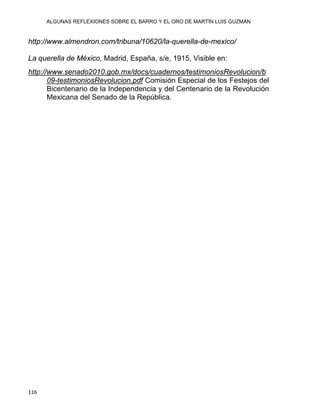 ALGUNAS REFLEXIONES SOBRE EL BARRO Y EL ORO DE MARTÍN LUIS GUZMÁN
116 
http://www.almendron.com/tribuna/10620/la-querella-de-mexico/
La querella de México, Madrid, España, s/e, 1915, Visible en:
http://www.senado2010.gob.mx/docs/cuadernos/testimoniosRevolucion/b
09-testimoniosRevolucion.pdf Comisión Especial de los Festejos del
Bicentenario de la Independencia y del Centenario de la Revolución
Mexicana del Senado de la República.
 