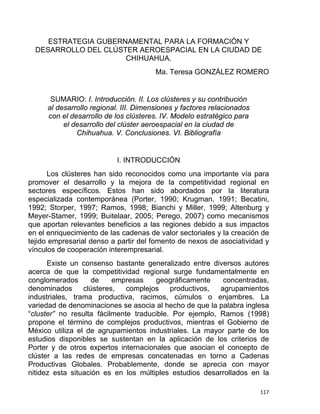 ESTRATEGIA GUBERNAMENTAL PARA LA FORMACIÓN Y
DESARROLLO DEL CLÚSTER AEROESPACIAL EN LA CIUDAD DE
CHIHUAHUA.
Ma. Teresa GONZÁLEZ ROMERO
SUMARIO: I. Introducción. II. Los clústeres y su contribución
al desarrollo regional. III. Dimensiones y factores relacionados
con el desarrollo de los clústeres. IV. Modelo estratégico para
el desarrollo del clúster aeroespacial en la ciudad de
Chihuahua. V. Conclusiones. VI. Bibliografía
I. INTRODUCCIÓN
Los clústeres han sido reconocidos como una importante vía para
promover el desarrollo y la mejora de la competitividad regional en
sectores específicos. Estos han sido abordados por la literatura
especializada contemporánea (Porter, 1990; Krugman, 1991; Becatini,
1992; Storper, 1997; Ramos, 1998; Bianchi y Miller, 1999; Altenburg y
Meyer-Stamer, 1999; Buitelaar, 2005; Perego, 2007) como mecanismos
que aportan relevantes beneficios a las regiones debido a sus impactos
en el enriquecimiento de las cadenas de valor sectoriales y la creación de
tejido empresarial denso a partir del fomento de nexos de asociatividad y
vínculos de cooperación interempresarial.
Existe un consenso bastante generalizado entre diversos autores
acerca de que la competitividad regional surge fundamentalmente en
conglomerados de empresas geográficamente concentradas,
denominados clústeres, complejos productivos, agrupamientos
industriales, trama productiva, racimos, cúmulos o enjambres. La
variedad de denominaciones se asocia al hecho de que la palabra inglesa
“cluster” no resulta fácilmente traducible. Por ejemplo, Ramos (1998)
propone el término de complejos productivos, mientras el Gobierno de
México utiliza el de agrupamientos industriales. La mayor parte de los
estudios disponibles se sustentan en la aplicación de los criterios de
Porter y de otros expertos internacionales que asocian el concepto de
clúster a las redes de empresas concatenadas en torno a Cadenas
Productivas Globales. Probablemente, donde se aprecia con mayor
nitidez esta situación es en los múltiples estudios desarrollados en la
117 
 