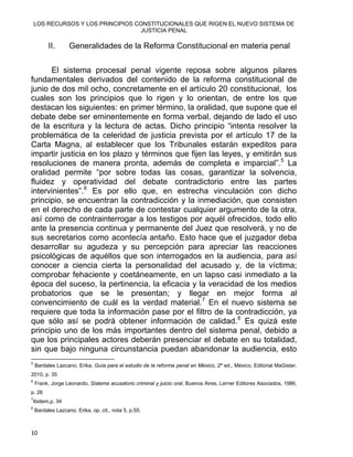 LOS RECURSOS Y LOS PRINCIPIOS CONSTITUCIONALES QUE RIGEN EL NUEVO SISTEMA DE
JUSTICIA PENAL
II. Generalidades de la Reforma Constitucional en materia penal
El sistema procesal penal vigente reposa sobre algunos pilares
fundamentales derivados del contenido de la reforma constitucional de
junio de dos mil ocho, concretamente en el artículo 20 constitucional, los
cuales son los principios que lo rigen y lo orientan, de entre los que
destacan los siguientes: en primer término, la oralidad, que supone que el
debate debe ser eminentemente en forma verbal, dejando de lado el uso
de la escritura y la lectura de actas. Dicho principio “intenta resolver la
problemática de la celeridad de justicia prevista por el artículo 17 de la
Carta Magna, al establecer que los Tribunales estarán expeditos para
impartir justicia en los plazo y términos que fijen las leyes, y emitirán sus
resoluciones de manera pronta, además de completa e imparcial”.5
La
oralidad permite “por sobre todas las cosas, garantizar la solvencia,
fluidez y operatividad del debate contradictorio entre las partes
intervinientes”.6
Es por ello que, en estrecha vinculación con dicho
principio, se encuentran la contradicción y la inmediación, que consisten
en el derecho de cada parte de contestar cualquier argumento de la otra,
así como de contrainterrogar a los testigos por aquél ofrecidos, todo ello
ante la presencia continua y permanente del Juez que resolverá, y no de
sus secretarios como acontecía antaño. Esto hace que el juzgador deba
desarrollar su agudeza y su percepción para apreciar las reacciones
psicológicas de aquéllos que son interrogados en la audiencia, para así
conocer a ciencia cierta la personalidad del acusado y, de la víctima;
comprobar fehaciente y coetáneamente, en un lapso casi inmediato a la
época del suceso, la pertinencia, la eficacia y la veracidad de los medios
probatorios que se le presentan; y llegar en mejor forma al
convencimiento de cuál es la verdad material.7
En el nuevo sistema se
requiere que toda la información pase por el filtro de la contradicción, ya
que sólo así se podrá obtener información de calidad.8
Es quizá este
principio uno de los más importantes dentro del sistema penal, debido a
que los principales actores deberán presenciar el debate en su totalidad,
sin que bajo ninguna circunstancia puedan abandonar la audiencia, esto
                                                            
5
Bardales Lazcano, Erika, Guía para el estudio de la reforma penal en México, 2ª ed., México, Editorial MaGister,
2010, p. 35
6
Frank, Jorge Leonardo, Sistema acusatorio criminal y juicio oral, Buenos Aires, Lerner Editores Asociados, 1986,
p. 26
7
Ibidem,p. 34
8
Bardales Lazcano, Erika, op. cit., nota 5, p.55.
10 
 