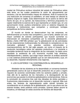 ESTRATEGIA GUBERNAMENTAL PARA LA FORMACIÓN Y DESARROLLO DEL CLÚSTER
AEROESPACIAL EN LA CIUDAD DE CHIHUAHUA
ciudad de Chihuahua enclave industrial del estado de Chihuahua sobre
este tema, en los cuales predomina la visión de agrupamiento por
sectores y de los denominados mapas de clústeres. Ante la ausencia de
una traducción de consenso al castellano, en este trabajo se utilizará la
palabra original en inglés. Esta determinación de la autora se deriva del
hecho de que, en su opinión, las traducciones y términos propuestos no
captan totalmente la esencia de lo que representa un clúster que, en una
aproximación inicial, pudiera entenderse como un sistema integrado de
empresas e instituciones que comparten y construyen ventajas
competitivas de forma colectiva.
El mundo en donde se desenvuelven hoy las empresas, es
definitivamente un mundo más competitivo y, por lo tanto, dotado con una
mayor cantidad de actores participantes que buscan aumentar su
intervención en mercados compartidos por la creciente globalización.
Barba y Solís (1997:88) señalan que “la globalización de las actividades
de las corporaciones multinacionales ha reforzado la competencia en los
mercados globales”. Los grandes cambios estructurales y
macroeconómicos del fin del siglo pasado, así como el impacto de la
revolución tecnológica sobre los aparatos productivos y la creciente e
inevitable tendencia hacia la integración de los mercados, ha dado como
resultado la existencia de una economía mundial más dinámica,
interdependiente y abierta, que exige mayor atención al análisis sectorial
y a las cadenas productivas globales que se van estructurando y que, en
su desarrollo, impactan directamente a las regiones.
II. LOS CLÚSTERES Y SU CONTRIBUCIÓN AL DESARROLLO
REGIONAL
Alrededor de los clústeres se ha desarrollado un consenso bastante
generalizado acerca de que el desarrollo productivo de un país o región
requiere de acciones coordinadas entre los sectores público y privado,
más allá de la apertura de los mercados y la desregulación de las
economías que pautan la dinámica globalizadora contemporánea. Esta es
la conclusión de consenso tras casi dos décadas de éxitos parciales y
frustraciones relacionadas con el desarrollo nacional y regional. Más que
antes, los factores de regionalización están siendo tomados en
consideración en el contexto de la globalización, por lo que ahora son los
actores locales, tanto públicos como privados, quienes deben asumir la
iniciativa y el liderazgo en estas acciones de fomento del desarrollo.
118 
 