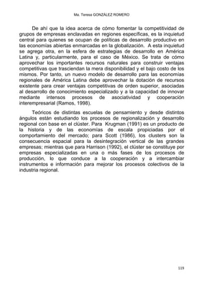 Ma. Teresa GONZÁLEZ ROMERO
De ahí que la idea acerca de cómo fomentar la competitividad de
grupos de empresas enclavadas en regiones específicas, es la inquietud
central para quienes se ocupan de políticas de desarrollo productivo en
las economías abiertas enmarcadas en la globalización. A esta inquietud
se agrega otra, en la esfera de estrategias de desarrollo en América
Latina y, particularmente, para el caso de México. Se trata de cómo
aprovechar los importantes recursos naturales para construir ventajas
competitivas que trasciendan la mera disponibilidad y el bajo costo de los
mismos. Por tanto, un nuevo modelo de desarrollo para las economías
regionales de América Latina debe aprovechar la dotación de recursos
existente para crear ventajas competitivas de orden superior, asociadas
al desarrollo de conocimiento especializado y a la capacidad de innovar
mediante intensos procesos de asociatividad y cooperación
interempresarial (Ramos, 1998).
Teóricos de distintas escuelas de pensamiento y desde distintos
ángulos están estudiando los procesos de regionalización y desarrollo
regional con base en el clúster. Para Krugman (1991) es un producto de
la historia y de las economías de escala propiciadas por el
comportamiento del mercado; para Scott (1986), los clusters son la
consecuencia espacial para la desintegración vertical de las grandes
empresas; mientras que para Harrison (1992), el clúster se constituye por
empresas especializadas en una o más fases de los procesos de
producción, lo que conduce a la cooperación y a intercambiar
instrumentos e información para mejorar los procesos colectivos de la
industria regional.
119 
 