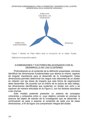 ESTRATEGIA GUBERNAMENTAL PARA LA FORMACIÓN Y DESARROLLO DEL CLÚSTER
AEROESPACIAL EN LA CIUDAD DE CHIHUAHUA
III.DIMENSIONES Y FACTORES RELACIONADOS CON EL
DESARROLLO DE LOS CLÚSTERES
Profundizando en el contenido de la definición presentada, conviene
identificar las dimensiones fundamentales que abarca la misma, aspecto
de singular importancia para el desarrollo de la investigación. Estas
dimensiones permiten determinar los rasgos más relevantes de un clúster
en relación con las áreas de impacto que esta forma de organización
debe desarrollar. De acuerdo con el criterio de la autora de este trabajo,
las dimensiones identificadas que sustentan un clúster son ocho y se
exponen de manera articulada en la Figura 2, con los factores asociados
a las mismas.
Este modelo pretende presentar un sistema de conceptos
coherentes y enlazados entre sí, cuyo objetivo consiste en precisar la
esencia del objeto de estudio de la investigación que se desarrolla. A
continuación se pasa a exponer el contenido de cada una de estas
dimensiones, a fin de lograr una comprensión integral del clúster.
120 
 