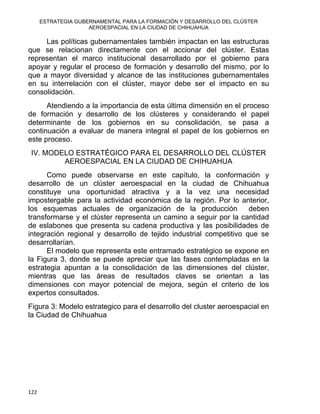 ESTRATEGIA GUBERNAMENTAL PARA LA FORMACIÓN Y DESARROLLO DEL CLÚSTER
AEROESPACIAL EN LA CIUDAD DE CHIHUAHUA
Las políticas gubernamentales también impactan en las estructuras
que se relacionan directamente con el accionar del clúster. Estas
representan el marco institucional desarrollado por el gobierno para
apoyar y regular el proceso de formación y desarrollo del mismo, por lo
que a mayor diversidad y alcance de las instituciones gubernamentales
en su interrelación con el clúster, mayor debe ser el impacto en su
consolidación.
Atendiendo a la importancia de esta última dimensión en el proceso
de formación y desarrollo de los clústeres y considerando el papel
determinante de los gobiernos en su consolidación, se pasa a
continuación a evaluar de manera integral el papel de los gobiernos en
este proceso.
IV. MODELO ESTRATÉGICO PARA EL DESARROLLO DEL CLÚSTER
AEROESPACIAL EN LA CIUDAD DE CHIHUAHUA
Como puede observarse en este capítulo, la conformación y
desarrollo de un clúster aeroespacial en la ciudad de Chihuahua
constituye una oportunidad atractiva y a la vez una necesidad
impostergable para la actividad económica de la región. Por lo anterior,
los esquemas actuales de organización de la producción deben
transformarse y el clúster representa un camino a seguir por la cantidad
de eslabones que presenta su cadena productiva y las posibilidades de
integración regional y desarrollo de tejido industrial competitivo que se
desarrollarían.
El modelo que representa este entramado estratégico se expone en
la Figura 3, donde se puede apreciar que las fases contempladas en la
estrategia apuntan a la consolidación de las dimensiones del clúster,
mientras que las áreas de resultados claves se orientan a las
dimensiones con mayor potencial de mejora, según el criterio de los
expertos consultados.
Figura 3: Modelo estrategico para el desarrollo del cluster aeroespacial en
la Ciudad de Chihuahua
122 
 