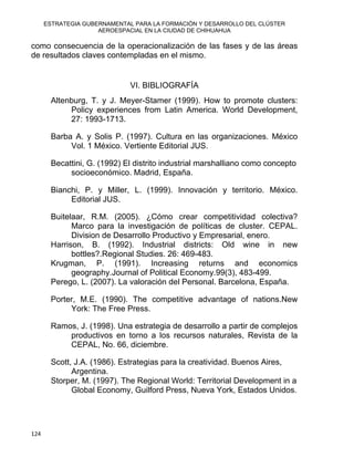ESTRATEGIA GUBERNAMENTAL PARA LA FORMACIÓN Y DESARROLLO DEL CLÚSTER
AEROESPACIAL EN LA CIUDAD DE CHIHUAHUA
124 
como consecuencia de la operacionalización de las fases y de las áreas
de resultados claves contempladas en el mismo.
VI. BIBLIOGRAFÍA
Altenburg, T. y J. Meyer-Stamer (1999). How to promote clusters:
Policy experiences from Latin America. World Development,
27: 1993-1713.
Barba A. y Solis P. (1997). Cultura en las organizaciones. México
Vol. 1 México. Vertiente Editorial JUS.
Becattini, G. (1992) El distrito industrial marshalliano como concepto
socioeconómico. Madrid, España.
Bianchi, P. y Miller, L. (1999). Innovación y territorio. México.
Editorial JUS.
Buitelaar, R.M. (2005). ¿Cómo crear competitividad colectiva?
Marco para la investigación de políticas de cluster. CEPAL.
Division de Desarrollo Productivo y Empresarial, enero.
Harrison, B. (1992). Industrial districts: Old wine in new
bottles?.Regional Studies. 26: 469-483.
Krugman, P. (1991). Increasing returns and economics
geography.Journal of Political Economy.99(3), 483-499.
Perego, L. (2007). La valoración del Personal. Barcelona, España.
Porter, M.E. (1990). The competitive advantage of nations.New
York: The Free Press.
Ramos, J. (1998). Una estrategia de desarrollo a partir de complejos
productivos en torno a los recursos naturales, Revista de la
CEPAL, No. 66, diciembre.
Scott, J.A. (1986). Estrategias para la creatividad. Buenos Aires,
Argentina.
Storper, M. (1997). The Regional World: Territorial Development in a
Global Economy, Guilford Press, Nueva York, Estados Unidos.
 