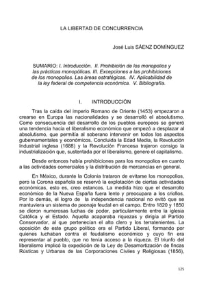 LA LIBERTAD DE CONCURRENCIA
José Luis SÁENZ DOMÍNGUEZ
SUMARIO: I. Introducción. II. Prohibición de los monopolios y
las prácticas monopólicas. III. Excepciones a las prohibiciones
de los monopolios. Las áreas estratégicas. IV. Aplicabilidad de
la ley federal de competencia económica. V. Bibliografía.
I. INTRODUCCIÓN
Tras la caída del imperio Romano de Oriente (1453) empezaron a
crearse en Europa las nacionalidades y se desarrolló el absolutismo.
Como consecuencia del desarrollo de los pueblos europeos se generó
una tendencia hacia el liberalismo económico que empezó a desplazar al
absolutismo, que permitía al soberano intervenir en todos los aspectos
gubernamentales y económicos. Concluida la Edad Media, la Revolución
Industrial inglesa (1688) y la Revolución Francesa trajeron consigo la
industrialización que, sustentada por el liberalismo, genero el capitalismo.
Desde entonces había prohibiciones para los monopolios en cuanto
a las actividades comerciales y la distribución de mercancías en general.
En México, durante la Colonia trataron de evitarse los monopolios,
pero la Corona española se reservó la explotación de ciertas actividades
económicas, esto es, creo estancos. La medida hizo que el desarrollo
económico de la Nueva España fuera lento y preocupara a los criollos.
Por lo demás, el logro de la independencia nacional no evitó que se
mantuviera un sistema de peonaje feudal en el campo. Entre 1820 y 1850
se dieron numerosas luchas de poder, particularmente entre la iglesia
Católica y el Estado. Aquella acaparaba riquezas y dirigía al Partido
Conservador, al que pertenecían el alto clero y los terratenientes. La
oposición de este grupo político era el Partido Liberal, formando por
quienes luchaban contra el feudalismo económico y cuyo fin era
representar al pueblo, que no tenía acceso a la riqueza. El triunfo del
liberalismo implicó la expedición de la Ley de Desamortización de fincas
Rústicas y Urbanas de las Corporaciones Civiles y Religiosas (1856),
125 
 
