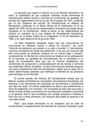 José Luis SÁENZ DOMÍNGUEZ 
La garantía que regula el artículo es la de libertad económica, es
decir, la posibilidad de que cualquier individuo acuda libremente al
mercado para ofrecer bienes y servicios en condiciones de igualdad. Su
primera ley reglamentaria fue la Ley de 18 de agosto de 1931, sustituida
por la Ley Orgánica del artículo 28 Constitucional en Materia de
Monopolios, publicada en el Diario Oficial de la Federación el 31 de
agosto de 1934, de las que se desprenderían principios que luego fueron
recogidos en la Constitución. Hasta la fecha, la ley reglamentaria del
artículo en comento es la Ley federal de Competencia Económica,
publicada en el Diario Oficial de la Federación el 24 de diciembre de
1992, y en vigor desde el 22 de junio de 1993.
La Real Academia Española indica que por concurrencia de
concurrente se entiende “acción y efecto de concurrir”, así como
“conjunto de personas que asisten a un acto o reunión” y “coincidencia,
concurso simultáneo de varias circunstancias”. A su vez, por concurrir del
latín concurrente se entiende “juntarse en un mismo lugar o tiempo”.
Jurídicamente, la libertad de concurrencia se traduce en la participación
en el mercado, en igualdad de circunstancias, de un proveedor o un
grupo de proveedores para que por sí mismos establezcan las
condiciones de producción y comercialización de los bienes o servicios
que pretendan ofrecer al público. La libre concurrencia pretende asegurar
una sana competencia entre los proveedores, objeto que se logra de no
existir determinadas prácticas que restrinjan la libertad de las personas
para participar en el mercado.
El primer párrafo del Artículo 28 Constitucional señala que en
México “quedan prohibidos los monopolios, las prácticas monopólicas, los
estancos y las exenciones de impuestos en los términos y condiciones
que fijan las leyes. El mismo tratamiento se dará a las prohibiciones a
título de protección a la industria”. Un monopolio es todo acto que evite o
tienda a evitar la libre concurrencia en la producción industrial o comercial
y, en general, todo lo que constituye una ventaja exclusiva e indebida a
favor de una o varias personas, con perjuicio del pueblo en general o de
una clase social.
Para que exista monopolio no es necesario que se trate de
concentración o acaparamiento de artículos de consumo necesario, pues
127 
 