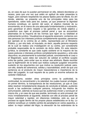 Adalberto VENCES BACA
es, en caso de que no puedan permanecer en ella, deberá decretarse un
receso, para que una vez que estén en aptitud de estar presentes lo
hagan, pero siempre respetando los plazos fijados para tal efecto. Es ahí
donde, además, se presenta uno de los principales retos para los
operadores, sobre todo para los Jueces, ya que preservar la dignidad
humana constituye, en opinión del autor, el objetivo medular de su
encomienda, en el marco de una adecuada fundamentación y motivación,
para garantizar el pleno respeto a las garantías de índole adjetivo y
sustantivo que rigen al proceso judicial penal y que se encuentran
plasmadas en la mayoría de las normas que rigen en su totalidad al
ordenamiento jurídico. Visualicemos el siguiente escenario: contamos con
dos personas con intereses jurídicos completamente opuestos, pensemos
por ejemplo en la víctima de un delito, representada por el Ministerio
Público, y, por otro lado, el imputado, es decir, aquella persona respecto
de la cual se realiza una investigación en su contra, por considerarla
probable responsable de la comisión de dicho delito. En esta relación
jurídica, la constante es que cada sujeto sostiene en la mayoría de los
casos posturas o intereses jurídicos completamente opuestos y, ante esta
disyuntiva, es precisamente la autoridad judicial, concretamente el Juez o
el Magistrado, quien debe dar solución de calidad al conflicto surgido
entre las partes, para evitar que su actuar sea arbitrario. Basta recordar
que la legitimación de la tarea que realiza cualquier juzgador encuentra
sustento en los argumentos con que motive su resolución judicial, para,
con ello, dotarla de coherencia, solidez y razonabilidad, amén de que una
sentencia es el producto de mayor trascendencia e importancia de la
labor del juzgador, la cual requiere de su parte un enorme esfuerzo de
carácter intelectual.
Asimismo, existen otros principios como la publicidad, la
continuidad, la concentración y la celeridad, los cuales buscan privilegiar,
en primer término, la transparencia de las resoluciones, ya que el Juez
debe resolver inmediatamente después de concluido el debate, pudiendo
acudir a las audiencias cualquier persona, incluyendo los medios de
comunicación, además se busca que las audiencias inicien y concluyan el
mismo día, y en caso de que sea posible, terminado un acto procesal, dar
inicio inmediatamente al siguiente, dotando con ello al proceso penal de
mayor celeridad y rapidez, sin dilaciones indebidas, esto es, que el
proceso se agote dentro de los propios plazos establecidos en la ley. Lo
anterior constituye un notable cambio de paradigma en varios aspectos, a
saber: la mejor calidad del litigio; la elevación de los estándares de la
11 
 
