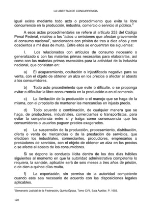LA LIBERTAD DE CONCURRENCIA 
igual existe mediante todo acto o procedimiento que evite la libre
concurrencia en la producción, industria, comercio o servicio al público.2
A esos actos procedimentales se refiere al artículo 253 del Código
Penal Federal, relativo a los “actos u omisiones que afectan gravemente
al consumo nacional”, sancionados con prisión de tres a diez años y con
doscientos a mil días de multa. Entre ellos se encuentran los siguientes:
I. Los relacionados con artículos de consumo necesario o
generalizado o con las materias primas necesarias para elaborarlas, así
como con las materias primas esenciales para la actividad de la industria
nacional, que consistan en:
a) El acaparamiento, ocultación o injustificada negativa para su
venta, con el objeto de obtener un alza en los precios o afectar el abasto
a los consumidores.
b) Todo acto procedimiento que evite o dificulte, o se proponga
evitar o dificultar la libre concurrencia en la producción o en el comercio.
c) La ilimitación de la producción o el manejo que se haga de la
misma, con el propósito de mantener las mercancías en injusto precio.
d) Todo acuerdo o combinación, de cualquier manera que se
haga, de productores, industriales, comerciantes o transportistas, para
evitar la competencia entre si y traiga como consecuencia que los
consumidores o usuarios paguen precios exagerados.
e) La suspensión de la producción, procesamiento, distribución,
oferta o venta de mercancías o de la prestación de servicios, que
efectúen los industriales, comerciantes, productores, empresarios o
prestadores de servicios, con el objeto de obtener un alza en los precios
o se afecte el abasto de los consumidores.
Si se depone la conducta ilícita dentro de los dos días hábiles
siguientes al momento en que la autoridad administrativa competente lo
requiera, la sanción, aplicable será de seis meses a tres años de prisión,
o de cien a quince días multa.
f) La exportación, sin permiso de la autoridad competente
cuando este sea necesario de acuerdo con las disposiciones legales
aplicables.
                                                            
2
Semanario Judicial de la Federación, Quinta Época, Tomo CVII, Sala Auxiliar, P. 1655.
128 
 