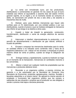 José Luis SÁENZ DOMÍNGUEZ 
g) La venta con inmoderado lucro, por los productores,
distribuidores o comerciantes en general. En los casos de que el lucro
indebido sea inferior al equivalente a sesenta días del salario mínimo
general vigente, en la región y en el momento donde se consuma el
delito, se sancionará con prisión de dos a seis años y de sesenta a
trescientos días de multa.
h) Distraer, para usos distintos mercancías que hayan sido
surtidas para un fin determinado, por una entidad pública o por sus
distribuidores, cuando el precio a que se hubiese entregado la mercancía
sea inferior al que tenga si se destina a otros usos.
i) Impedir o tratar de impedir la generación, conducción,
transformación, distribución o venta de energía eléctrica de servicio
público.
j) Interrumpir o interferir intencionalmente la producción, o el
servicio de almacenamiento o distribución de gas natural, artificial o
licuado de petróleo.
II. Envasar o empacar las mercancías destinadas para la venta,
en cantidad inferior a la indicada como contenido neto y fuera de la
respectiva tolerancia o sin indicar en los envases o empaques el precio
máximo oficial de venta al público, cuando se tenga la obligación de
hacer.
III. Entregar dolosa y repetidamente, cuando la medición se haga
en el momento de la transacción, mercancías en cantidades menores a
las convenidas.
IV. Alterar o reducir por cualquier medio las propiedades que las
mercancías o productos debieran tener.
V. Revender a un organismo público, a precios mínimos de
garantía o a los autorizados por la Secretaria de Comercio (hoy
Secretaria de Economía), productos agropecuarios, marinos, fluviales y
lacustres adquiridos a un precio menor. Se aplicará la misma sanción al
empleado o funcionario del organismo público que los compre a
sabiendas de esa situación o propicie que el productor se vea obligado a
vender a precios más bajos a terceras personas.
129 
 