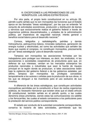 LA LIBERTAD DE CONCURRENCIA 
III. EXCEPCIONES A LAS PROHIBICIONES DE LOS
MONOPOLIOS. LAS ÁREAS ESTRATÉGICAS
Por otra parte, el propio texto constitucional en su artículo 28,
párrafo cuarto señala que no son monopolios las funciones que el Estado
ejerza en las llamadas "áreas estratégicas", por las que se entiende "el
conjunto de actividades económicas, producción y distribución de bienes
y servicios que exclusivamente realiza el gobierno federal a través de
organismos públicos descentralizados, y unidades de la administración
pública, por imperativos de seguridad nacional, interés general o
beneficio social básico para el desarrollo nacional.3
Correos, telégrafos y radiotelegrafía, petróleo y demás
hidrocarburos, petroquímica básica, minerales radiactivos, generación de
energía nuclear y electricidad, así como las actividades que señalen las
leyes que expida el congreso, no constituyen monopolios, precisamente
por ser “áreas estratégicas” para el desarrollo nacional.
Tampoco son monopolios las asociaciones formadas por los
trabajadores para proteger sus intereses, es decir, los sindicatos, ni las
asociaciones o sociedades cooperativas de productores para que, en
defensa de sus intereses, vendan en los mercados extranjeros los
productos nacionales o industriales que sean la fuente de riqueza
principal en la región donde se produzcan, si tales asociaciones están
bajo la vigilancia del gobierno federal o de los gobiernos estatales; por
último, tampoco son monopolios los privilegios concedidos
temporalmente a los autores o artistas para la producción de sus obras, ni
los que se otorguen a los inventores para el uso exclusivo de sus
inventos.
A diferencia de las áreas estratégicas, que constituyen actividades
monopólicas permitidas por la constitución a favor de ciertos organismos
públicos, es necesario mencionar que existen otras que el citado artículo
28 constitucional, también señala en el párrafo quinto, a las cuales
denomina áreas prioritarias, siendo estas las comunicaciones vía satélite
y los ferrocarriles, las cuales el estado concesiona a los particulares para
la prestación del servicio público correspondiente.
El estado por conducto de la autoridad concedente correspondiente,
conserva la rectoría de tales actividades, permitiendo que los
                                                            
3
Sánchez Bringas, Enrique, Áreas Estratégicas, Edit. Porrúa, México, 2001, P. 249.
130 
 