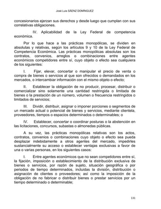 José Luis SÁENZ DOMÍNGUEZ 
concesionarios ejerzan sus derechos y desde luego que cumplan con sus
correlativas obligaciones.
IV. Aplicabilidad de la Ley Federal de competencia
económica.
Por lo que hace a las prácticas monopólicas, se dividen en
absolutas y relativas, según los artículos 9 y 10 de la Ley Federal de
Competencia Económica. Las prácticas monopólicas absolutas son los
contratos, convenios, arreglos o combinaciones entre agentes
económicos competidores entre sí, cuyo objeto o efecto sea cualquiera
de los siguientes:
I. Fijar, elevar, concertar o manipular el precio de venta o
compra de bienes o servicios al que son ofrecidos o demandados en los
mercados, o intercambiar información con el mismo objeto o efecto;
II. Establecer la obligación de no producir, procesar, distribuir o
comercializar sino solamente una cantidad restringida o limitada de
bienes o la prestación de un número, volumen o frecuencia restringidos o
limitados de servicios;
III. Dividir, distribuir, asignar o imponer porciones o segmentos de
un mercado actual o potencial de bienes y servicios, mediante clientela,
proveedores, tiempos o espacios determinados o determinables; o
IV. Establecer, concertar o coordinar posturas o la abstención en
las licitaciones, concursos, subastas o almonedas públicas.
A su vez, las prácticas monopólicas relativas son los actos,
contratos, convenios o combinaciones cuyo objeto o efecto sea pueda
desplazar indebidamente a otros agentes del mercado, impedirles
sustancialmente su acceso o establecer ventajas exclusivas a favor de
una o varias personas, en los siguientes casos:
I. Entre agentes económicos que no sean competidores entre sí,
la fijación, imposición o establecimiento de la distribución exclusiva de
bienes o servicios, por razón de sujeto, situación geográfica o por
periodos de tiempo determinados, incluidas la división, distribución o
asignación de clientes o proveedores; así como la imposición de la
obligación de no fabricar o distribuir bienes o prestar servicios por un
tiempo determinado o determinable;
131 
 