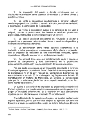 LA LIBERTAD DE CONCURRENCIA 
II. La imposición del precio o demás condiciones que un
distribuidor o proveedor debe observar al extender o distribuir bienes o
prestar servicios;
III. La venta o transacción condicionada a comprar, adquirir,
vender o proporcionar otro bien o servicio adicional, normalmente distinto
o distinguible, o sobre bases de reciprocidad;
IV. La venta o transacción sujeta a la condición de no usar o
adquirir, vender o proporcionar los bienes o servicios producidos,
procesados, distribuidos o comercializados por un tercero;
V. La acción unilateral consistente en rehusarse a vender o
proporcionar a personas determinadas bienes o servicios disponibles y
normalmente ofrecidos a terceros;
VI. La concertación entre varios agentes económicos o la
invitación a estos, para ejercer presión contra algún cliente o proveedor,
con el propósito de disuadirlo de una determinada conducta, aplicar
represalias u obligarlo a actuar en un sentido determinado;
VII. En general, todo acto que indebidamente dañe o impida el
proceso de competencia y libre concurrencia en la producción,
procesamiento, distribución y comercialización de bienes o servicios.
Por otra parte, un estanco es un "monopolio constituido a favor del
Estado para procurar provecho al Fisco". Esta definición no aparece ni en
la Constitución ni en la Ley Federal de Competencia Económica. Se
encontraba en el artículo 20 de la abrogada Ley Orgánica del Artículo 28
Constitucional en Materia de Monopolio. En síntesis, la característica
principal de un estanco es la de "ser un monopolio ejercitado por el fisco
como fuente de recursos".4
En cuanto a la exención del impuesto, su procedencia depende del
Poder Legislativo, que puede autorizar a uno o varios contribuyentes a no
pagar un impuesto determinado. Si la exención no está debidamente
regulada en ley, atentará contra el artículo 28 constitucional.
El establecimiento de exenciones fiscales, es facultad exclusiva del
órgano legislativo, por lo que no cabe aceptar su ejercicio por parte del
Ejecutivo a través de reglamentos, según se infiere del artículo 28 de la
                                                            
4
De Pina, Rafael y de Pina Vara, Rafael, “Estanco”, Edit. Porrúa, México, 1998, P. 277.
132 
 