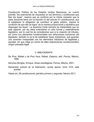 José Luis SÁENZ DOMÍNGUEZ 
Constitución Política de los Estados Unidos Mexicanos, en cuanto
prohíbe “las exenciones de impuestos en los términos y condiciones que
fijan las leyes”, reserva que se confirma por la íntima conexión que la
parte transcrita tiene con la fracción IV del artículo 31 constitucional, que
al establecer la obligación de contribuir al gasto público, impone la
condición de que ello se logre” de la manera proporcional y equitativa que
dispongan las leyes”. La Suprema Corte siempre ha interpretado que en
este aspecto, por ley debe entenderse un acto formal y materialmente
legislativo, por lo cual ha de considerarse que si la creación de tributos,
así como sus elementos fundamentales son atribuciones exclusivas del
legislador, también lo es la de establecer tasas impositivas, que guardan
una conexión inseparable con los elementos tributarios de legalidad y
equidad, sin que valga en contra de tales disposiciones constitucionales,
ningún precepto legal.
V. BIBLIOGRAFÍA
De Pina, Rafael y de Pina Vara, Rafael, Estanco, edit. Porrúa, México,
1998.
Sánchez Bringas, Enrique, Áreas estratégicas, Porrúa, México, 2001.
Semanario judicial de la federación, quinta época, tomo CVII, sala
auxiliar.
Véase art. 28 constitucional, párrafos primero y segundo, febrero 2011.
133 
 