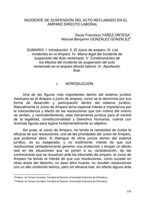  
INCIDENTE DE SUSPENSIÓN DEL ACTO RECLAMADO EN EL
AMPARO DIRECTO LABORAL
Oscar Francisco YÁÑEZ ORTEGA1
Manuel Benjamín GONZÁLEZ GONZÁLEZ2
SUMARIO: I. Introducción. II. El Juicio de amparo. III. Los
incidentes en el Amparo. IV. Marco legal del Incidente de
suspensión del Acto reclamado. V. Condicionantes de
los efectos del incidente de suspensión del acto
reclamado en el amparo directo laboral. VI. Aportación
final.
I. INTRODUCCIÓN
Una de las figuras más importantes dentro del sistema jurídico
mexicano es el Amparo o juicio de amparo, como se le denomina por sus
forma de desarrollo y participación dentro del sistema jurídico.
Naturalmente el Juicio de Amparo toma especial interés e importancia por
la trascendencia y efecto de las resoluciones que con motivo del mismo
se emiten, y coincidentemente, esta herramienta jurídica para el control
de la legalidad, constitucionalidad y Derechos Humanos, cuenta con
diversas figuras para logara fundamentalmente su objetivo.
Así pues, el Juicio de Amparo, ha tenido la necesidad de cuidar la
eficacia de sus resoluciones, una de las prioridades del Juicio de Amparo,
que podemos decir, lo distingue de otros juicios dentro del sistema
jurídico, es su exagerado, y no inútilmente, interés de que sus
resoluciones verdaderamente generen una protección y tengan un efecto
real en las situaciones que se ponen a su consideración, de las
controversias que se resuelven ante los tribunales de amparo, el Juicio de
Amparo ha tenido el interés de que sus resoluciones, como sucede en
otras áreas del derecho, no sean letra muerta, no resulten resoluciones
con un alto contenido teórico, pero sin eficacia real, sin efecto alguno ante
                                                            
1
Profesor de Tiempo Completo, Facultad de Derecho Universidad Autónoma de Chihuahua.
2
Profesor de Tiempo Completo, Facultad de Derecho Universidad Autónoma de Chihuahua
135 
 