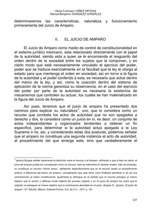 Oscar Francisco YÁÑEZ ORTEGA
Manuel Benjamín GONZÁLEZ GONZÁLEZ
determinaremos las características, naturaleza y funcionamiento
primeramente del Juicio de Amparo.
II. EL JUICIO DE AMPARO
El Juicio de Amparo como medio de control de constitucionalidad en
el sistema jurídico mexicano, esta relacionado directamente con el papel
de la autoridad, siendo esta a quien se le encomienda el resguardo del
orden dentro de la sociedad entre los sujetos que la componen, y en
cierto modo que está necesariamente vinculado al ejercicio del poder,
poder que se traduce esencialmente en la facultad que la ley le otorga al
estado para que mantenga el orden en sociedad; así en torno a la figura
de la autoridad y el poder conferido a esta, es necesario que actúe dentro
del marco de la ley, y así, como la coacción dentro del sistema de
aplicación de la norma garantiza su observancia, en el caso del ejercicio
del poder por parte de la autoridad es necesaria la existencia de
mecanismos que controlen su actuar, los cuales se han materializado en
la figura del Juicio de Amparo.
Así pues, tenemos que el juicio de amparo ha presentado dos
caminos para explicar su naturaleza3
, uno, que lo considera como un
recurso que combate los actos de autoridad que no son apegados a
derecho y dos, lo considera como un juicio en sí, es decir, un conjunto de
actos independientes y organizados tendientes a obtener un fin
específico, para determinar si la autoridad actuó apegada a la Ley
Suprema o no; así, y considerando estas dos posturas, podemos señalar
que el amparo no constituye una segunda instancia al acto de autoridad,
al procedimiento del que emerge este, sino que verdaderamente el
                                                            
3
Ignacio Burgoa señala claramente la distinción entre el recurso y el Amparo, refiriendo a que si bien es cierto, el
juicio de amparo puede ser considerado como un recurso, esto es solamente en sentido amplio, más sin embargo,
no constituye un recurso "stricto sensu”, señalando específicamente que en el recurso existe un procedimiento
anterior a diferencia del hecho de amparo, considerando que este tiene como finalidad identificar si se da una
contravención al orden constitucional, igualmente lo distingue en el sentido que el recurso persigue el mismo
objetivo que la acción o defensa inicial materia del proceso original, y en el juicio de amparo los actos que lo
originan no persiguen el mismo objetivo que la controversia abordada en el juicio. Burgoa O., Ignacio. El juicio de
amparo ,12ª. Edición, México: Editorial Porrúa, S.A. de C.V., 1977, p. 181.
137 
 