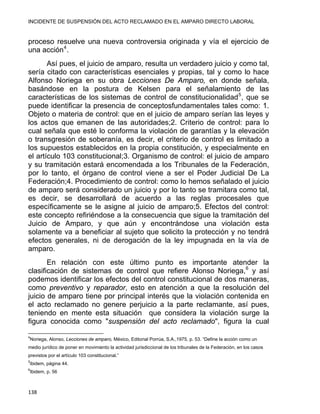 INCIDENTE DE SUSPENSIÓN DEL ACTO RECLAMADO EN EL AMPARO DIRECTO LABORAL 
proceso resuelve una nueva controversia originada y vía el ejercicio de
una acción4
.
Así pues, el juicio de amparo, resulta un verdadero juicio y como tal,
sería citado con características esenciales y propias, tal y como lo hace
Alfonso Noriega en su obra Lecciones De Amparo, en donde señala,
basándose en la postura de Kelsen para el señalamiento de las
características de los sistemas de control de constitucionalidad5
, que se
puede identificar la presencia de conceptosfundamentales tales como: 1.
Objeto o materia de control: que en el juicio de amparo serían las leyes y
los actos que emanen de las autoridades;2. Criterio de control: para lo
cual señala que esté lo conforma la violación de garantías y la elevación
o transgresión de soberanía, es decir, el criterio de control es limitado a
los supuestos establecidos en la propia constitución, y especialmente en
el artículo 103 constitucional;3. Organismo de control: el juicio de amparo
y su tramitación estará encomendada a los Tribunales de la Federación,
por lo tanto, el órgano de control viene a ser el Poder Judicial De La
Federación;4. Procedimiento de control: como lo hemos señalado el juicio
de amparo será considerado un juicio y por lo tanto se tramitara como tal,
es decir, se desarrollará de acuerdo a las reglas procesales que
específicamente se le asigne al juicio de amparo;5. Efectos del control:
este concepto refiriéndose a la consecuencia que sigue la tramitación del
Juicio de Amparo, y que aún y encontrándose una violación esta
solamente va a beneficiar al sujeto que solicito la protección y no tendrá
efectos generales, ni de derogación de la ley impugnada en la vía de
amparo.
En relación con este último punto es importante atender la
clasificación de sistemas de control que refiere Alonso Noriega,6
y así
podemos identificar los efectos del control constitucional de dos maneras,
como preventivo y reparador, esto en atención a que la resolución del
juicio de amparo tiene por principal interés que la violación contenida en
el acto reclamado no genere perjuicio a la parte reclamante, así pues,
teniendo en mente esta situación que considera la violación surge la
figura conocida como "suspensión del acto reclamado", figura la cual
                                                            
4
Noriega, Alonso, Lecciones de amparo, México, Editorial Porrúa, S.A.,1975, p. 53. “Define la acción como un
medio jurídico de poner en movimiento la actividad jurisdiccional de los tribunales de la Federación, en los casos
previstos por el artículo 103 constitucional.”
5
ibidem, página 44.
6
Ibidem, p. 56
138 
 