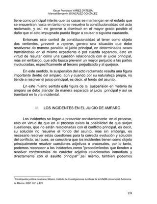 Oscar Francisco YÁÑEZ ORTEGA
Manuel Benjamín GONZÁLEZ GONZÁLEZ
tiene como principal interés que las cosas se mantengan en el estado que
se encuentran hasta en tanto no se resuelva la constitucionalidad del acto
reclamado, y así, no generar o disminuir en el mayor grado posible el
daño que el acto impugnado pueda llegar a causar o siguiera causando.
Entonces este control de constitucionalidad al tener como objeto
dos vertientes, prevenir o reparar, genera una situación que debe
resolverse de manera paralela al juicio principal, en determinados casos
tramitándose en el mismo expediente o por cuerda separada, esto en
virtud de resultar como una cuestión relacionada con el juicio principal,
mas sin embargo, que sólo busca prevenir un mayor perjuicio a las partes
involucradas, específicamente al tercero perjudicado y al quejoso.
En este sentido, la suspensión del acto reclamado resulta una figura
importante dentro del amparo, aún y cuando por su naturaleza propia, no
tiende a resolver el juicio principal, es decir, el fondo del asunto.
En este mismo sentido esta figura de la suspensión en materia de
amparo se debe atender de manera separada al juicio principal y así se
tramitará en la vía incidental.
III. LOS INCIDENTES EN EL JUICIO DE AMPARO
Los incidentes se llegan a presentar constantemente en el proceso,
esto en virtud de que en el proceso existe la posibilidad de que surjan
cuestiones, que no están relacionadas con el conflicto principal, es decir,
su solución no resuelve el fondo del asunto, mas sin embargo, es
necesario resolver estas cuestiones para la correcta evolución y solución
del conflicto, así pues, se considera que los incidentes tienen como objeto
principalmente resolver cuestiones adjetivas o procesales, por lo tanto,
podemos reconocer a los incidentes como "procedimientos que tienden a
resolver controversias de carácter adjetivo relacionadas inmediata y
directamente con el asunto principal"7
,así mismo, también podemos
                                                            
7
Enciclopedia jurídica mexicana, México, Instituto de Investigaciones Jurídicas de la UNAM-Universidad Autónoma
de México, 2002, t-IV. p.470.
139 
 